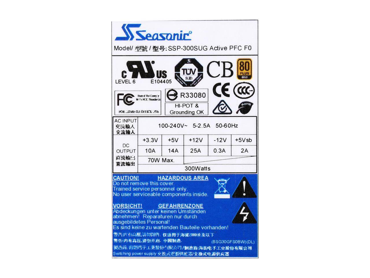 Seasonic Model: SSP-300SUG Active PFC FO  
AC INPUT: 100-240V~ 5-2.5A 50-60Hz  
DC OUTPUT: +3.3V 10A, +5V 14A, +12V 25A, -12V 0.3A, +5Vsb 2A  
70W Max. 300Watts  

CAUTION! HAZARDOUS AREA  
Do not remove this cover. Trained service personnel only. No user serviceable components inside.  
VORSICHT! GEFAHRENZONE  
Abdeckungen unter keinen Umständen abnehmen! Reparaturen nur durch ausgebildetes Personal! Es sind keine zu wartenden Bauteile vorhanden!  

Switching power supply