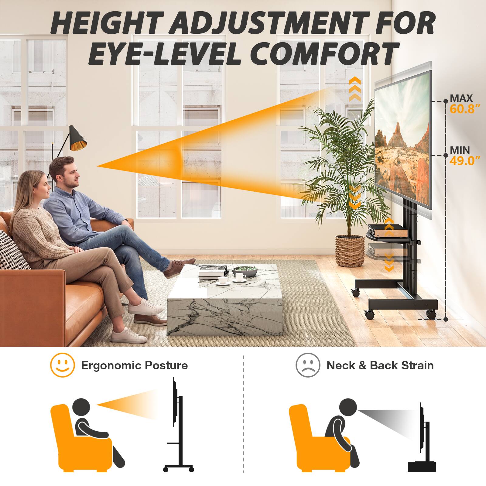 HEIGHT ADJUSTMENT FOR EYE-LEVEL COMFORT

MAX 60.8"
MIN 49.0"

Ergonomic Posture
Neck & Back Strain