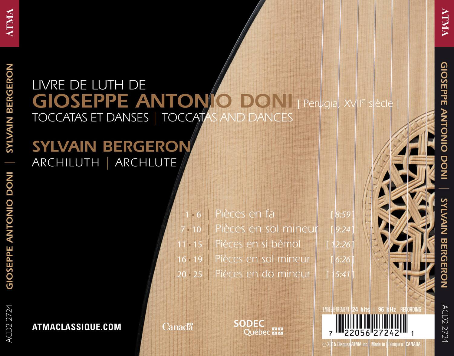 ATMA BERGERON  
LIVRE DE LUTH DE GIOSEPPE ANTONIO DONI  
Perugia, XVIe siècle | TOCCATAS ET DANSSES | TOCCATAS AND DANCES  
SYLVAIN SYLVAIN BERGERON  
ARCHILUTH | ARCHLUTE  

1-6 Pièces en fa [8:59]  
7-10 Pièces en sol mineur [9:24]  
11-15 Pièces en si bémol [12:26]  
16-19 Pièces en sol mineur [6:26]  
20-25 Pièces en do mineur [15:41]  

ENREGISTREMENT 24 bits | 96 kHz RECORDING  
ATMACLASSIQUE.COM  
Canada SODEC Québec  
ACD2 2724  
© 2015 Disques ATMA inc. Made in Fabrique au CANADA  

ATMA  
GIOSEPPE ANTONIO DONI  
SYLVAIN BERGERON  
ACD2 2724
