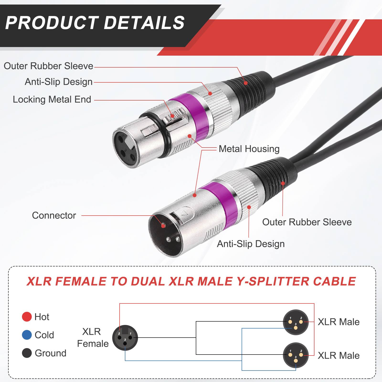 PRODUCT DETAILS

- Outer Rubber Sleeve
- Anti-Slip Design
- Locking Metal End
- Metal Housing
- Connector

XLR FEMALE TO DUAL XLR MALE Y-SPLITTER CABLE

- Hot
- Cold
- Ground

XLR Female
XLR Male
XLR Male