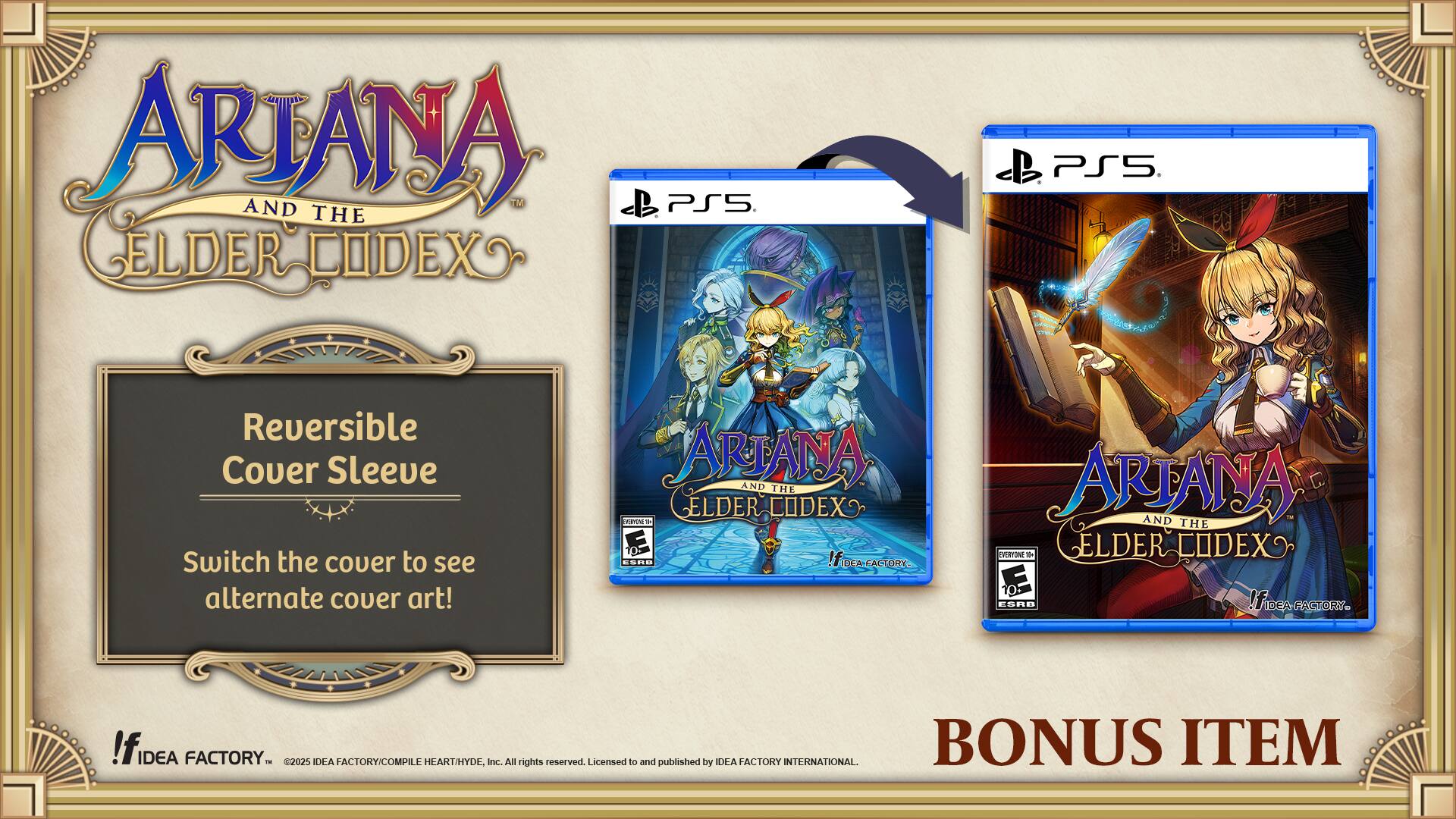 ARJANA AND THE ELDER CODEX  
Reversible Cover Sleeve  
Switch the cover to see alternate cover art!  

ARJANA AND THE ELDER CODEX  
ESRB: T  
IFDcA  
IDEA FACTORY  
©2025 IDEA FACTORY/COMPILE HEART/HYDE, Inc. All rights reserved. Licensed to and published by IDEA FACTORY INTERNATIONAL  

BONUS ITEM