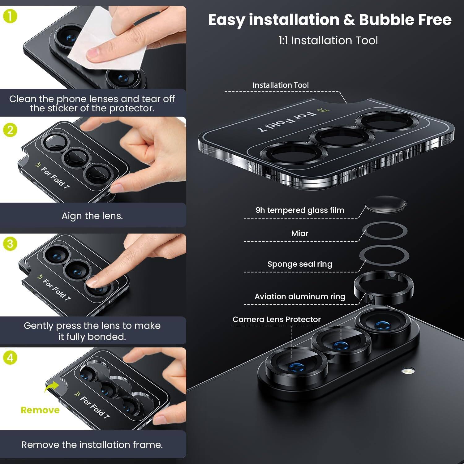 1. Easy installation & Bubble Free  
   1:1 Installation Tool  
   Clean the phone lenses and tear off the sticker of the protector.

2. Installation Tool For Fold 7  
   Align the lens.

3. Gently press the lens to make it fully bonded.

4. Remove the installation frame.

- Installation Tool
- 9h tempered glass film
- Miar
- Sponge seal ring
- Aviation aluminum ring
- Camera Lens Protector
