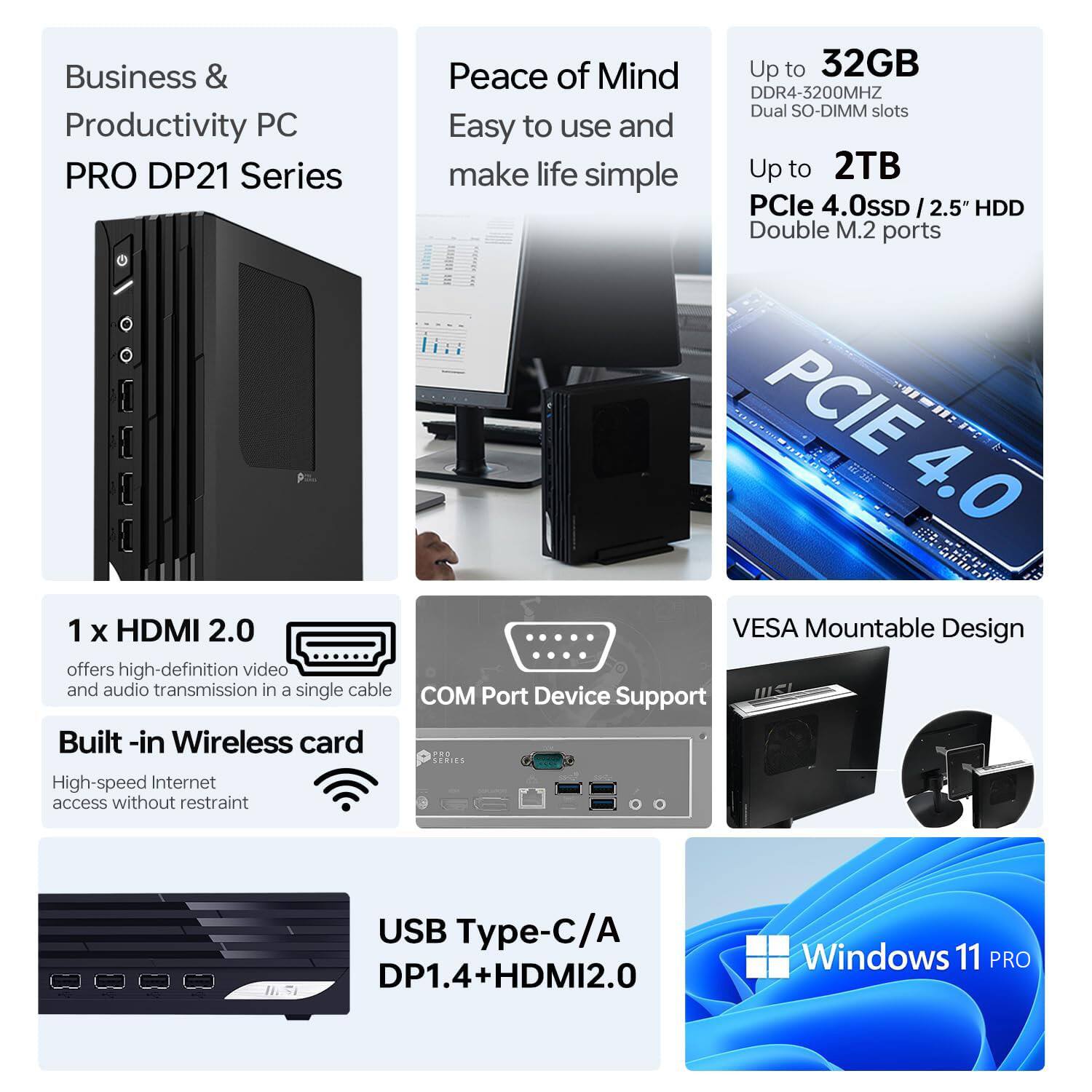 Business & Productivity PC  
PRO DP21 Series  
Peace of Mind  
Easy to use and make life simple  

Up to 32GB DDR4-3200MHZ Dual SO-DIMM slots  
Up to 2TB PCIe 4.0 SSD / 2.5" HDD Double M.2 ports  

1 x HDMI 2.0 offers high-definition video and audio transmission in a single cable  
Built-in Wireless card High-speed Internet access without restraint  
VESA Mountable Design  
COM Port Device Support  

USB Type-C/A DP1.4+HDMI2.0  
Windows 11 PRO