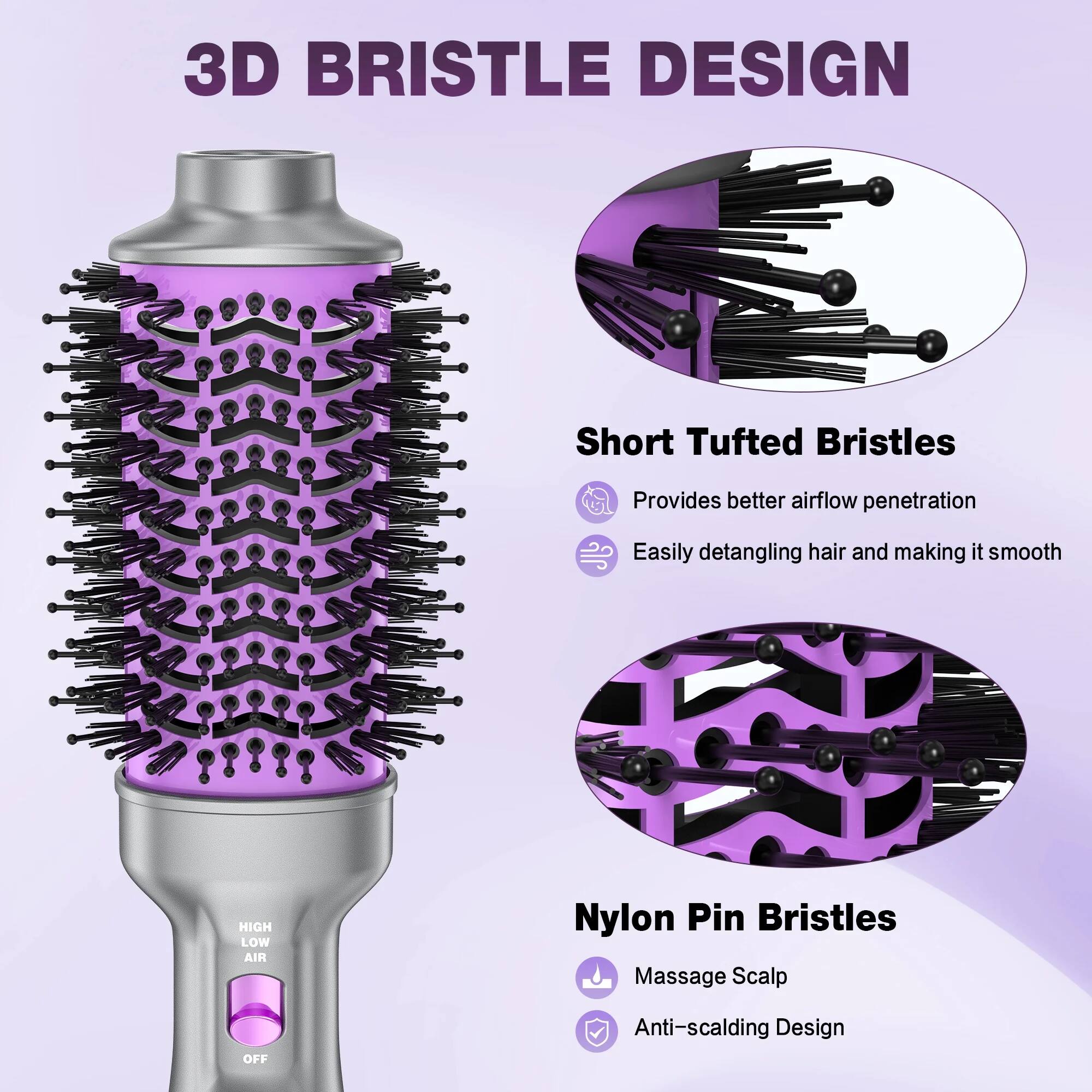 3D BRISTLE DESIGN

Short Tufted Bristles
- Provides better airflow penetration
- Easily detangling hair and making it smooth

Nylon Pin Bristles
- Massage Scalp
- Anti-scalding Design

HIGH LOW AIR
OFF
