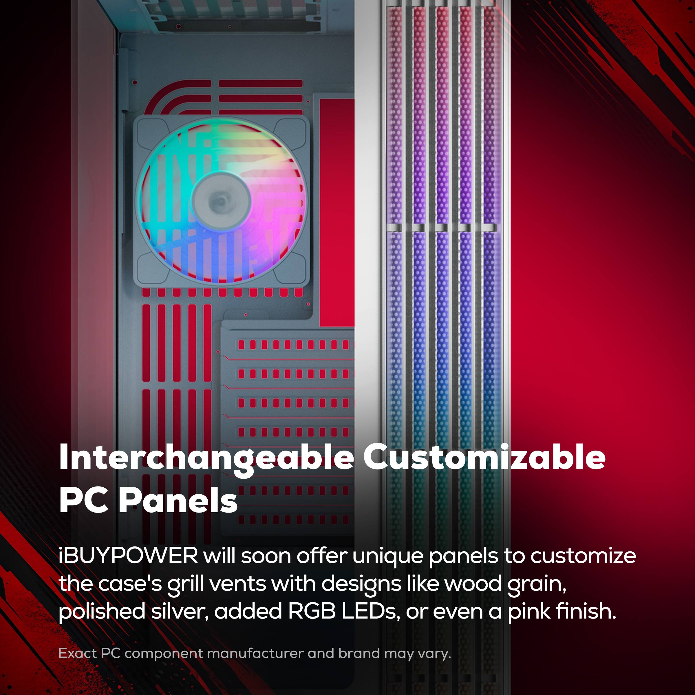 Interchangeable Customizable PC Panels

iBUYPOWER will soon offer unique panels to customize the case's grill vents with designs like wood grain, polished silver, added RGB LEDs, or even a pink finish.

Exact PC component manufacturer and brand may vary.