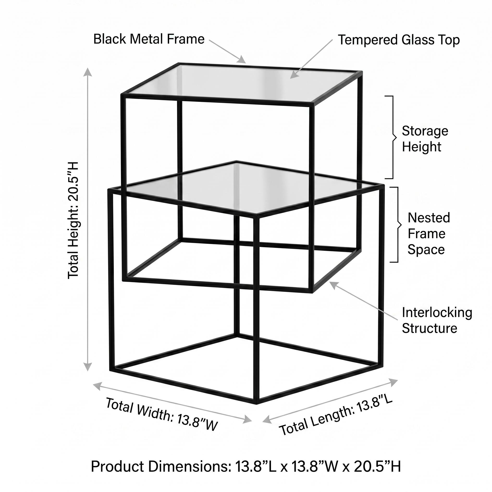 Black Metal Frame Tempered Glass Top

Total Height: 20.5"H

Total Width: 13.8"W

Total Length: 13.8"L

Product Dimensions: 13.8"L x 13.8"W x 20.5"H