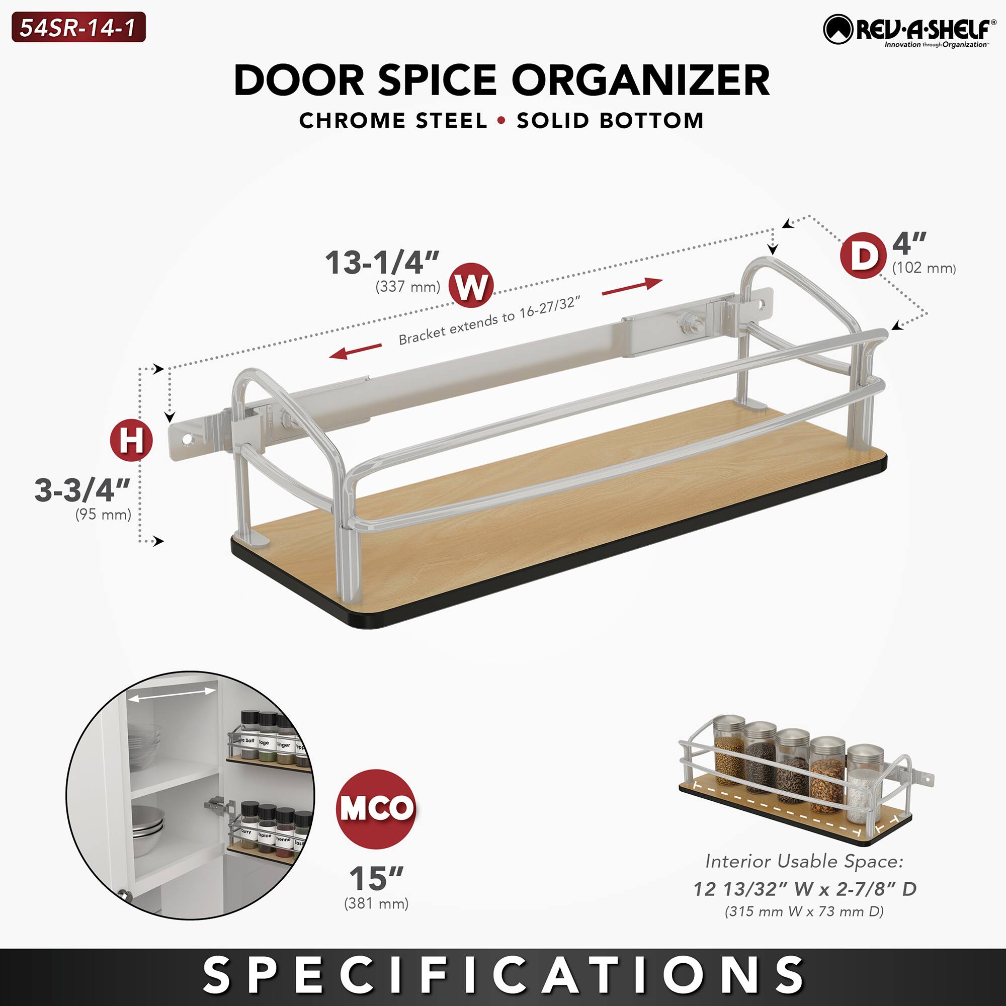 54SR-14-1  
DOOR SPICE ORGANIZER  
CHROME STEEL • SOLID BOTTOM  

- Width (W): 13-1/4" (337 mm) to 16-27/32"  
- Height (H): 3-3/4" (95 mm)  
- Depth (D): 4" (102 mm)  
- Bracket extends to 16-27/32"  
- MCO: 15" (381 mm)  
- Interior Usable Space: 12 13/32" W x 2-7/8" D (315 mm W x 73 mm D)  

SPECIFICATIONS
