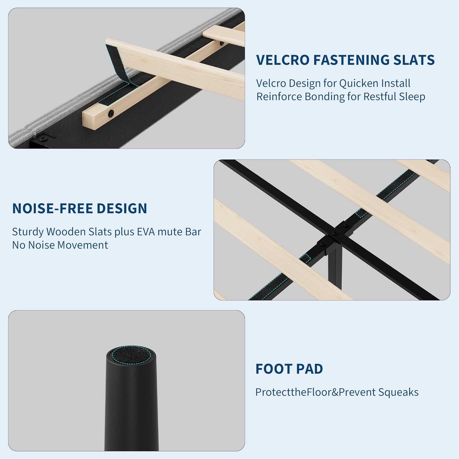 VELCRO FASTENING SLATS  
Velcro Design for Quicken Install  
Reinforce Bonding for Restful Sleep  

NOISE-FREE DESIGN  
Sturdy Wooden Slats plus EVA mute Bar  
No Noise Movement  

FOOT PAD  
Protect the Floor & Prevent Squeaks