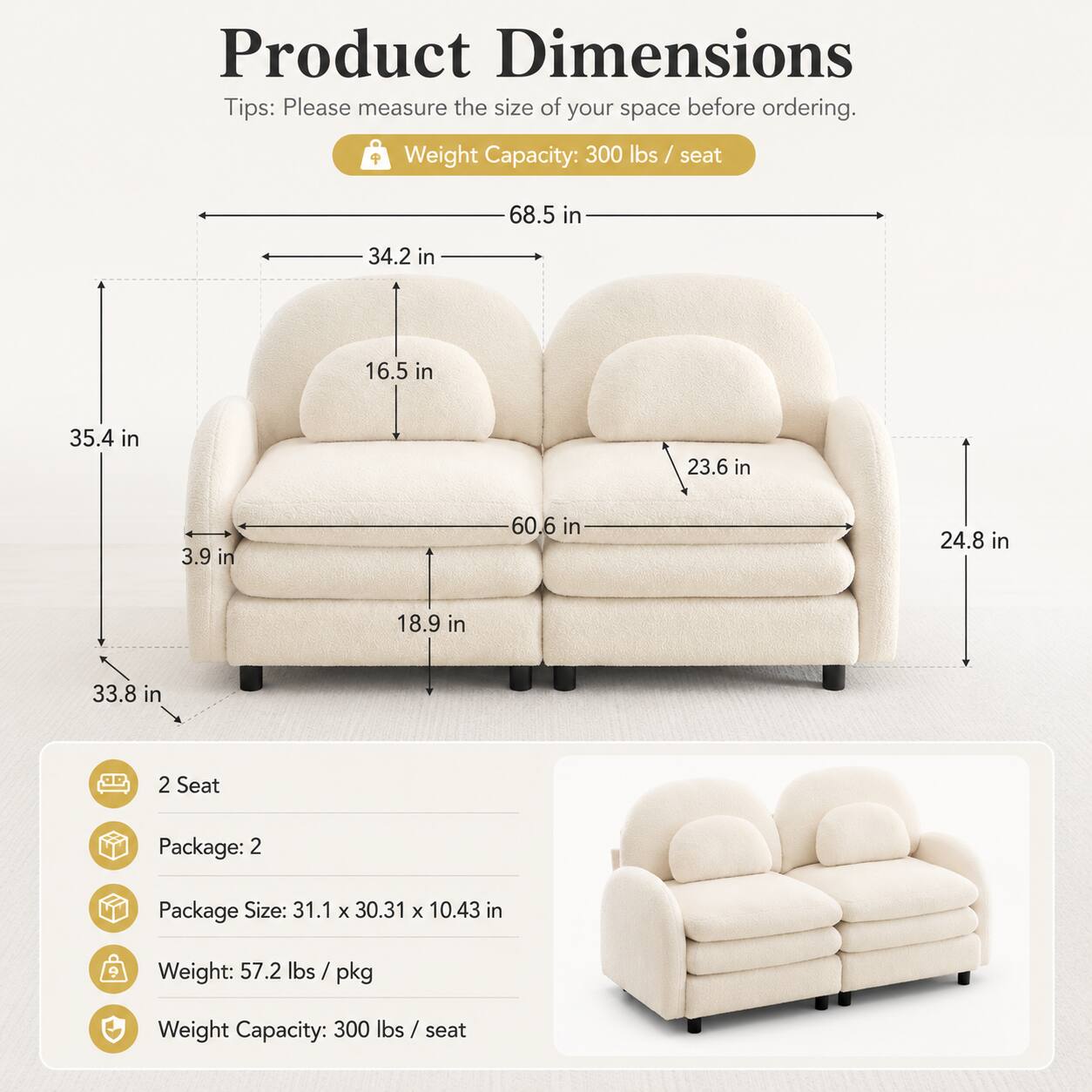Product Dimensions Tips: Please measure the size of your space before ordering. Weight Capacity: 300 lbs / seat

Dimensions:
- 68.5 in
- 34.2 in
- 16.5 in
- 35.4 in
- 23.6 in
- 3.9 in
- 60.6 in
- 24.8 in
- 18.9 in
- 33.8 in

2 Seat Package:
- Package Size: 31.1 x 30.31 x 10.43 in
- Weight: 57.2 lbs / pkg
- Weight Capacity: 300 lbs / seat