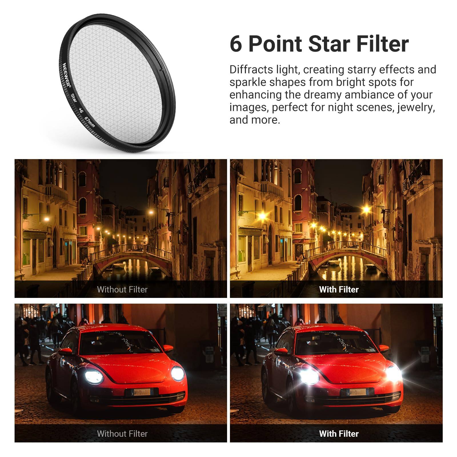 6 Point Star Filter

Diffracts light, creating starry effects and sparkle shapes from bright spots for enhancing the dreamy ambiance of your images, perfect for night scenes, jewelry, and more.

Without Filter | With Filter

Without Filter | With Filter