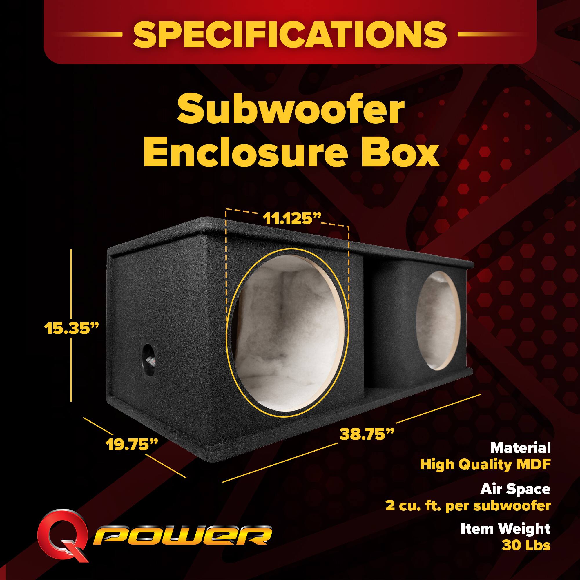SPECIFICATIONS  
Subwoofer Enclosure Box  
11.125" x 15.35" x 38.75" x 19.75"  
Material: High Quality MDF  
Air Space: 2 cu. ft. per subwoofer  
Item Weight: 30 Lbs