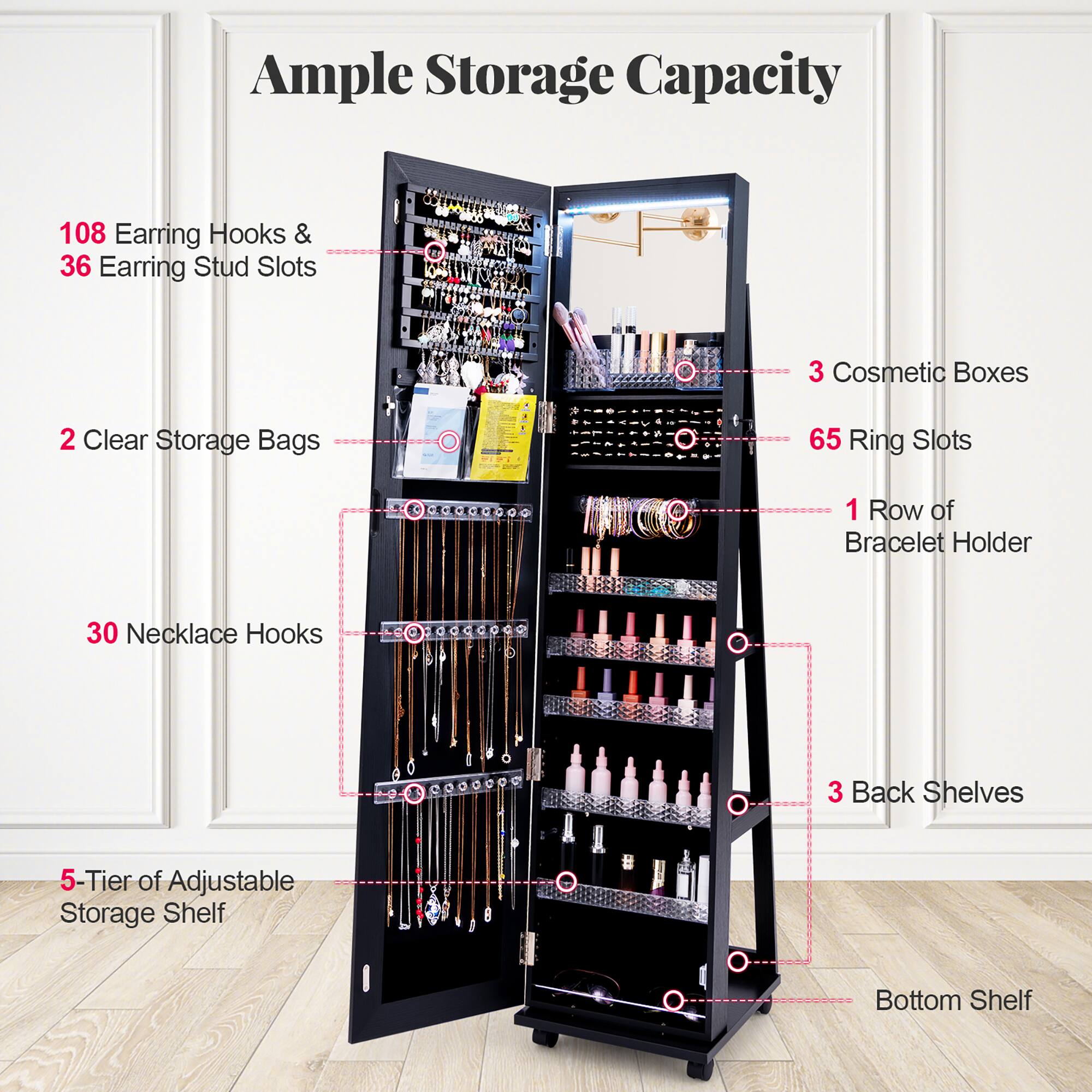 Ample Storage Capacity

- 108 Earring Hooks & 36 Earring Stud Slots
- 3 Cosmetic Boxes
- 2 Clear Storage Bags
- 65 Ring Slots
- 1 Row of Bracelet Holder
- 30 Necklace Hooks
- 3 Back Shelves
- 5-Tier of Adjustable Storage Shelf
- Bottom Shelf