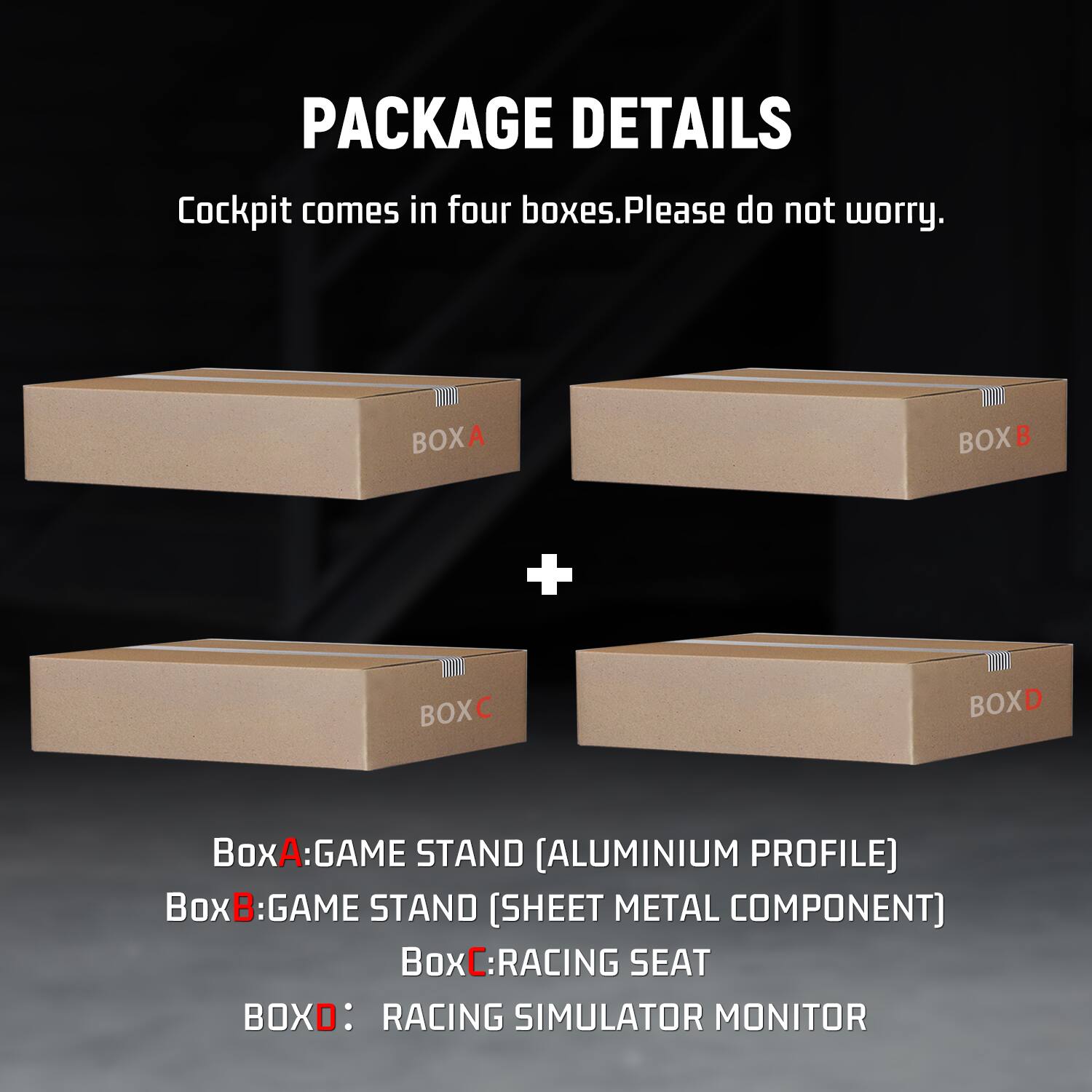 PACKAGE DETAILS  
Cockpit comes in four boxes. Please do not worry.  
BOXA  
BOXB  
+  
BOXC  
BOXD  
BoxA: GAME STAND [ALUMINIUM PROFILE]  
BoxB: GAME STAND [SHEET METAL COMPONENT]  
BoxC: RACING SEAT  
BOXD: RACING SIMULATOR MONITOR