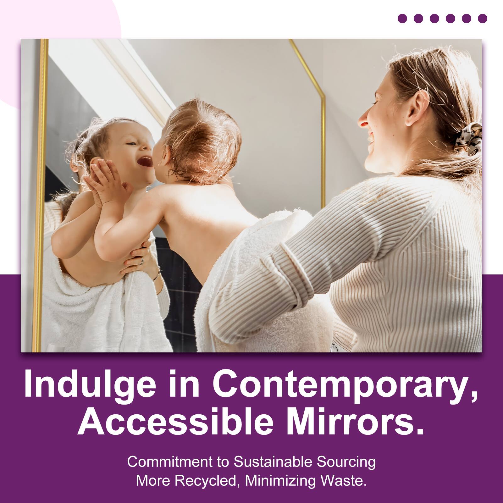 Indulge in Contemporary, Accessible Mirrors.  
Commitment to Sustainable Sourcing, More Recycled, Minimizing Waste.