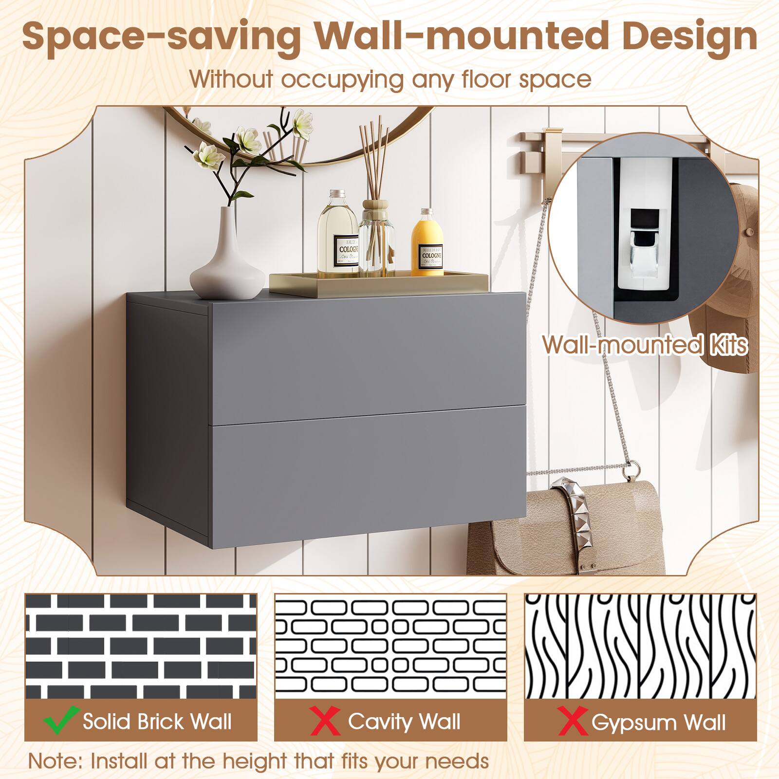 Space-saving Wall-mounted Design  
Without occupying any floor space  

Wall-mounted Kits  

Solid Brick Wall  
Cavity Wall  
Gypsum Wall  

Note: Install at the height that fits your needs