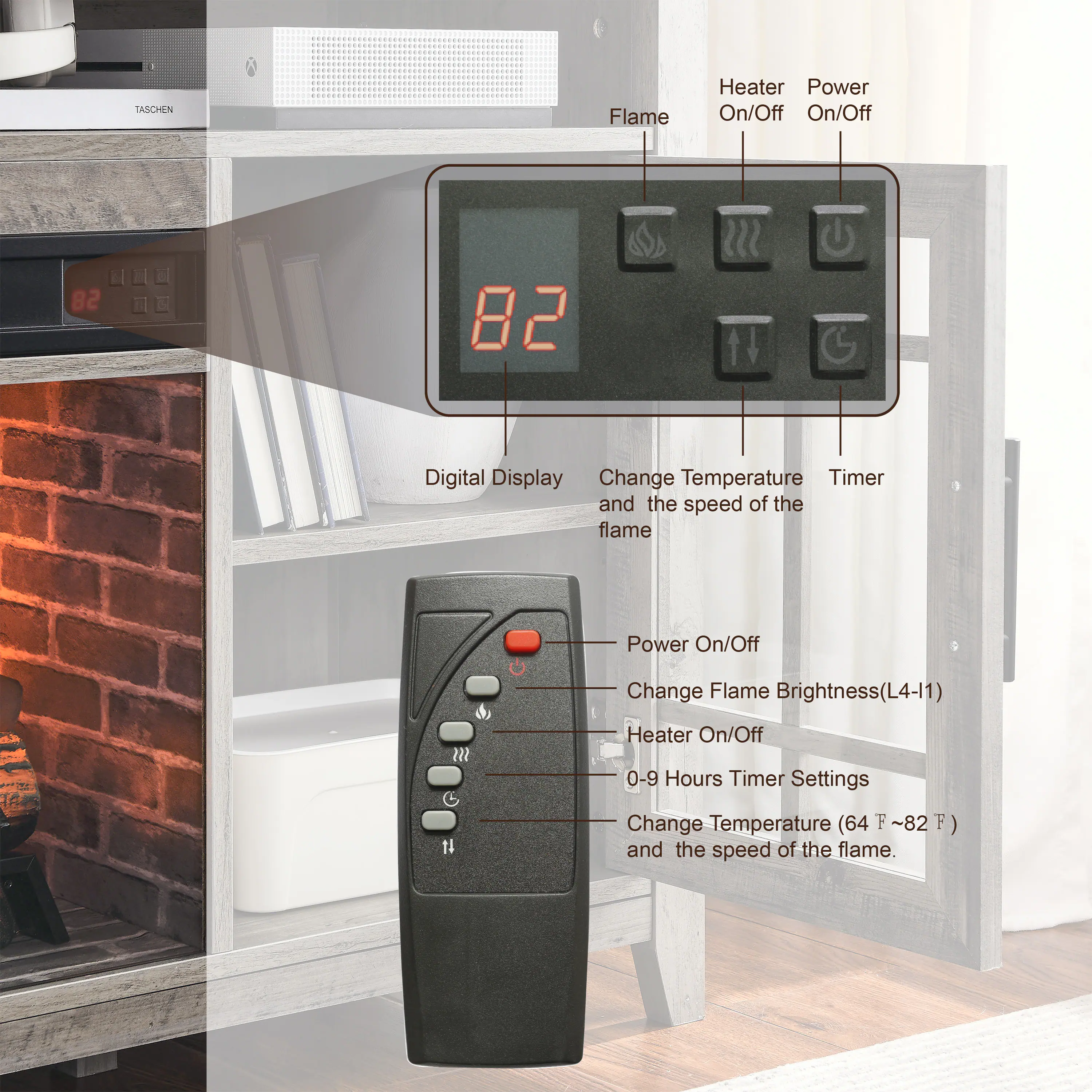 TASCHEN Flame Heater

- Power On/Off
- Change Flame Brightness (L4-11)
- Heater On/Off
- 0-9 Hours Timer Settings
- Change Temperature (64°F ~ 82°F) and the speed of the flame

Digital Display
- Change Temperature and the speed of the flame
- Timer

Heater On/Off
Power On/Off
Flame