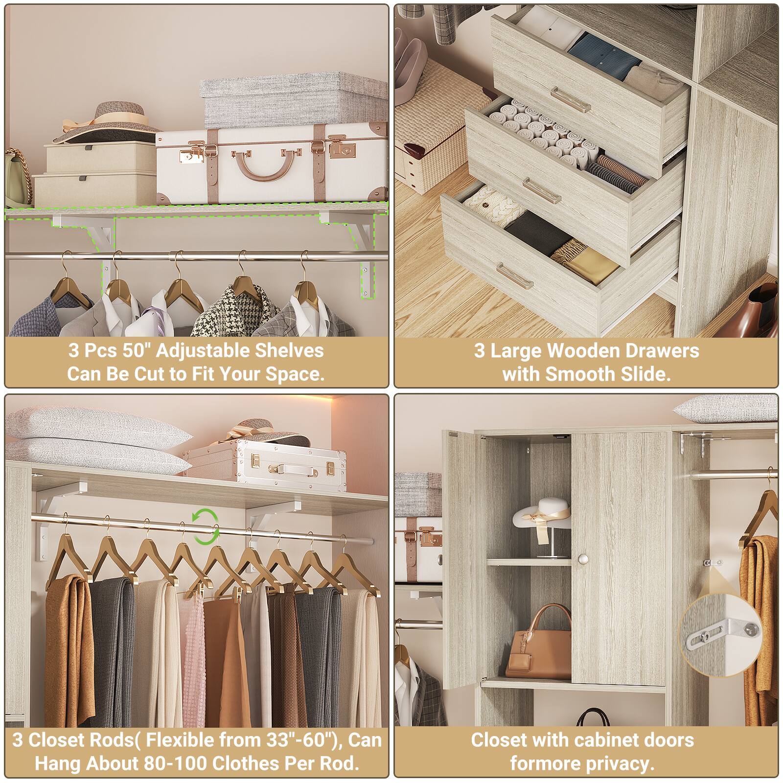 3 Pcs 50" Adjustable Shelves Can Be Cut to Fit Your Space.  
3 Large Wooden Drawers with Smooth Slide.  
3 Closet Rods (Flexible from 33"-60"), Can Hang About 80-100 Clothes Per Rod.  
Closet with cabinet doors for more privacy.