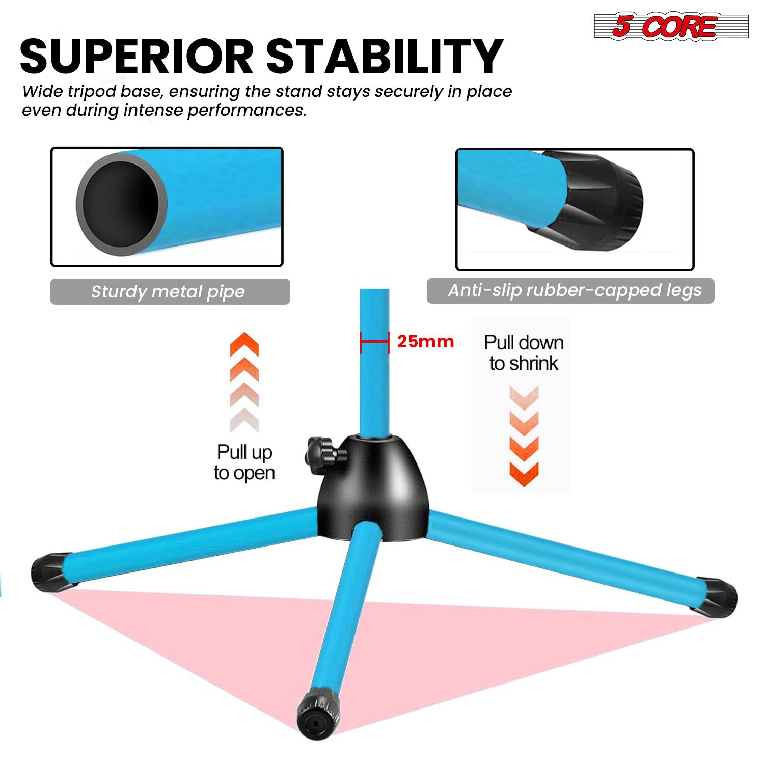 SUPERIOR STABILITY  
Wide tripod base, ensuring the stand stays securely in place even during intense performances.  

5 CORE  
Sturdy metal pipe  
Anti-slip rubber-capped legs  
25mm  
Pull down to shrink  
Pull up to open