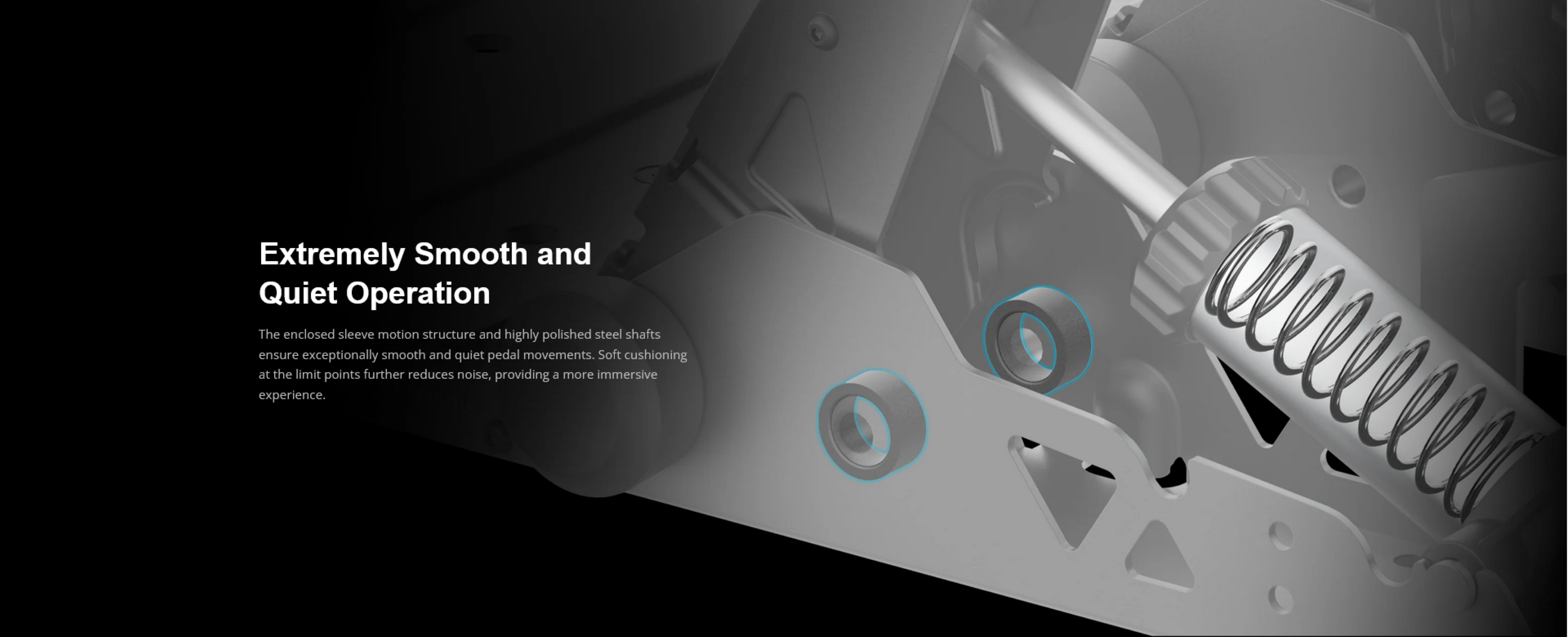 Extremely Smooth and Quiet Operation

The enclosed sleeve motion structure and highly polished steel shafts ensure exceptionally smooth and quiet pedal movements. Soft cushioning at the limit points further reduces noise, providing a more immersive experience.