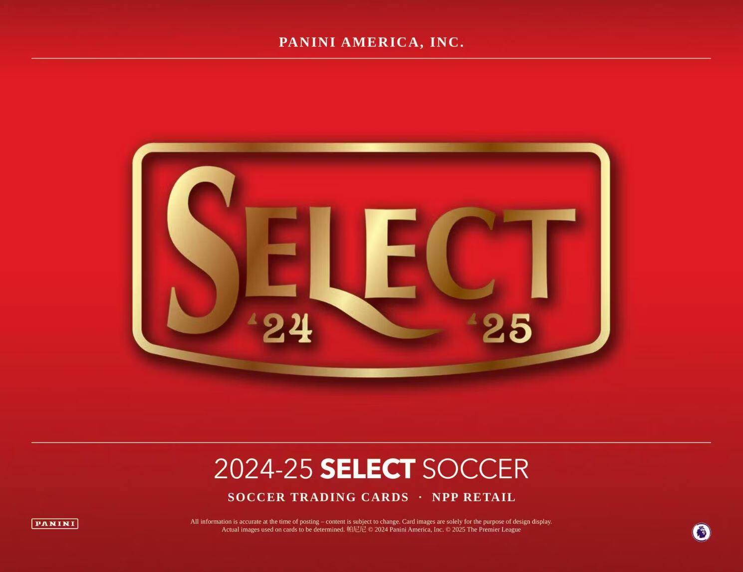 PANINI AMERICA, INC.

SELECT 24 25

2024-25 SELECT SOCCER  
SOCCER TRADING CARDS • NPP RETAIL

All information is accurate at the time of posting – content is subject to change. Card images are solely for the purpose of design display. Actual images used on cards to be determined. © 2024 Panini America, Inc. © 2025 The Premier League
