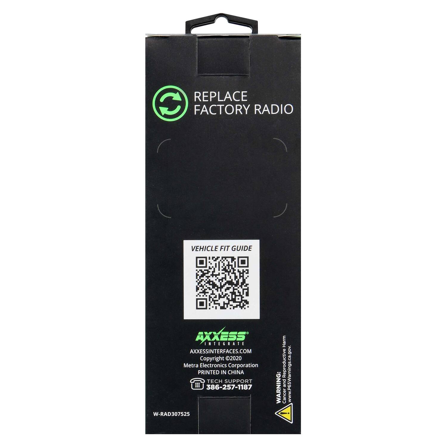 REPLACE FACTORY RADIO

VEHICLE FIT GUIDE

AXXESS
AXXESSINTERFACES.COM
Copyright 2020 Metra Electronics Corporation
PRINTED IN CHINA
TECH SUPPORT 386-257-1187

W-RAD307525

WARNING: Cancer www.P6SWarnings.ca.gov