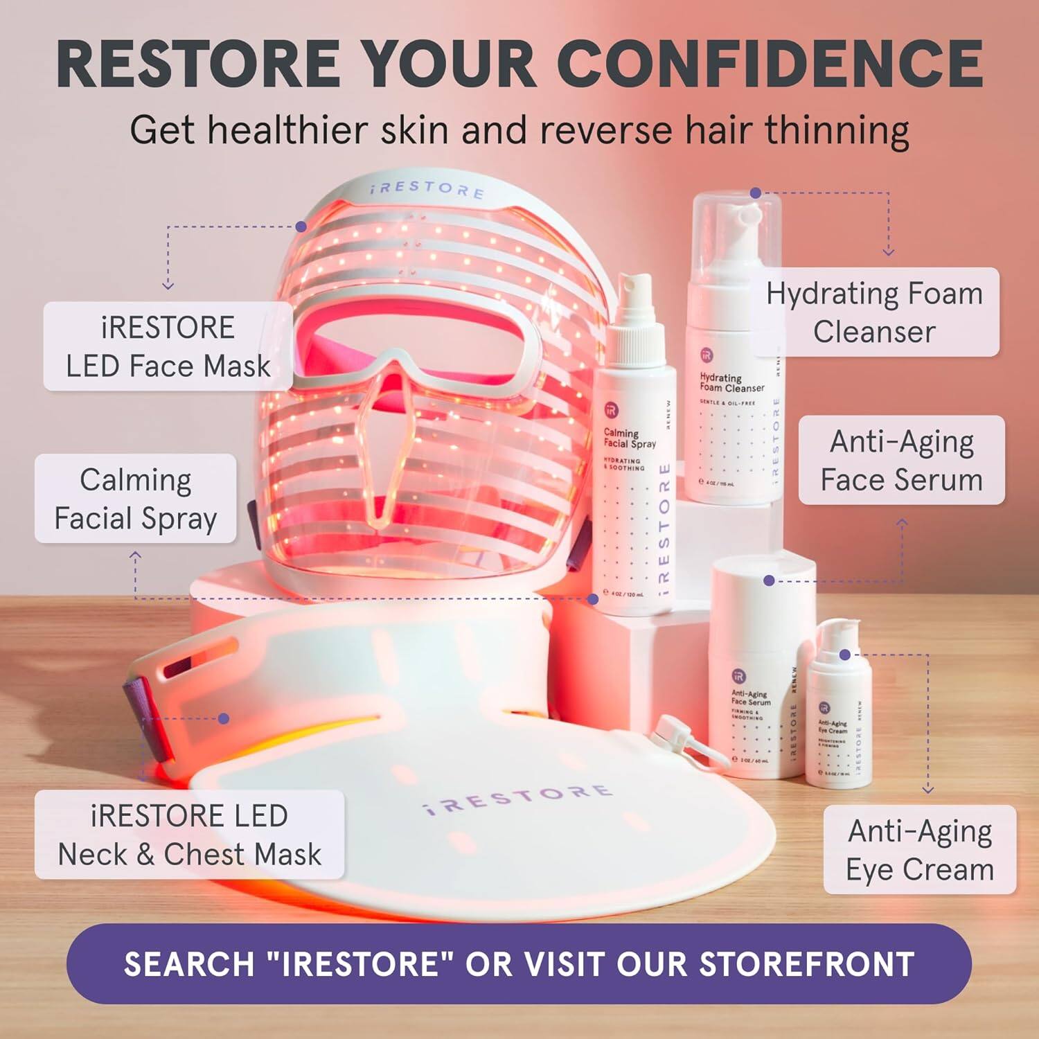 RESTORE YOUR CONFIDENCE  
Get healthier skin and reverse hair thinning

- iRESTORE LED Face Mask
- Hydrating Foam Cleanser
- Calming Facial Spray
- Anti-Aging Face Serum
- iRESTORE LED Neck & Chest Mask
- Anti-Aging Eye Cream

SEARCH "IRESTORE" OR VISIT OUR STOREFRONT