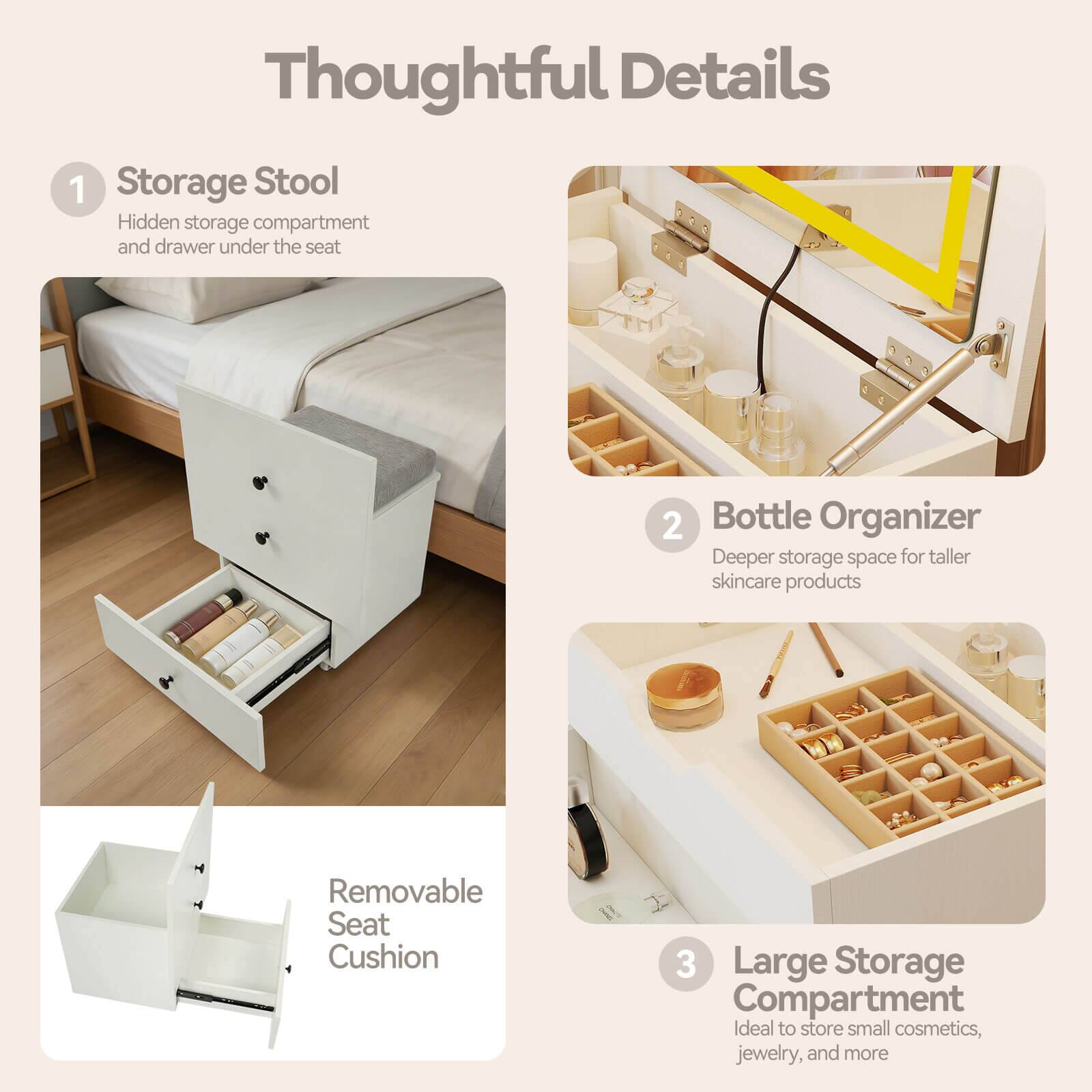 Thoughtful Details

1. Storage Stool
   - Hidden storage compartment and drawer under the seat

2. Bottle Organizer
   - Deeper storage space for taller skincare products

3. Large Storage Compartment
   - Ideal to store small cosmetics, jewelry, and more

Removable Seat Cushion