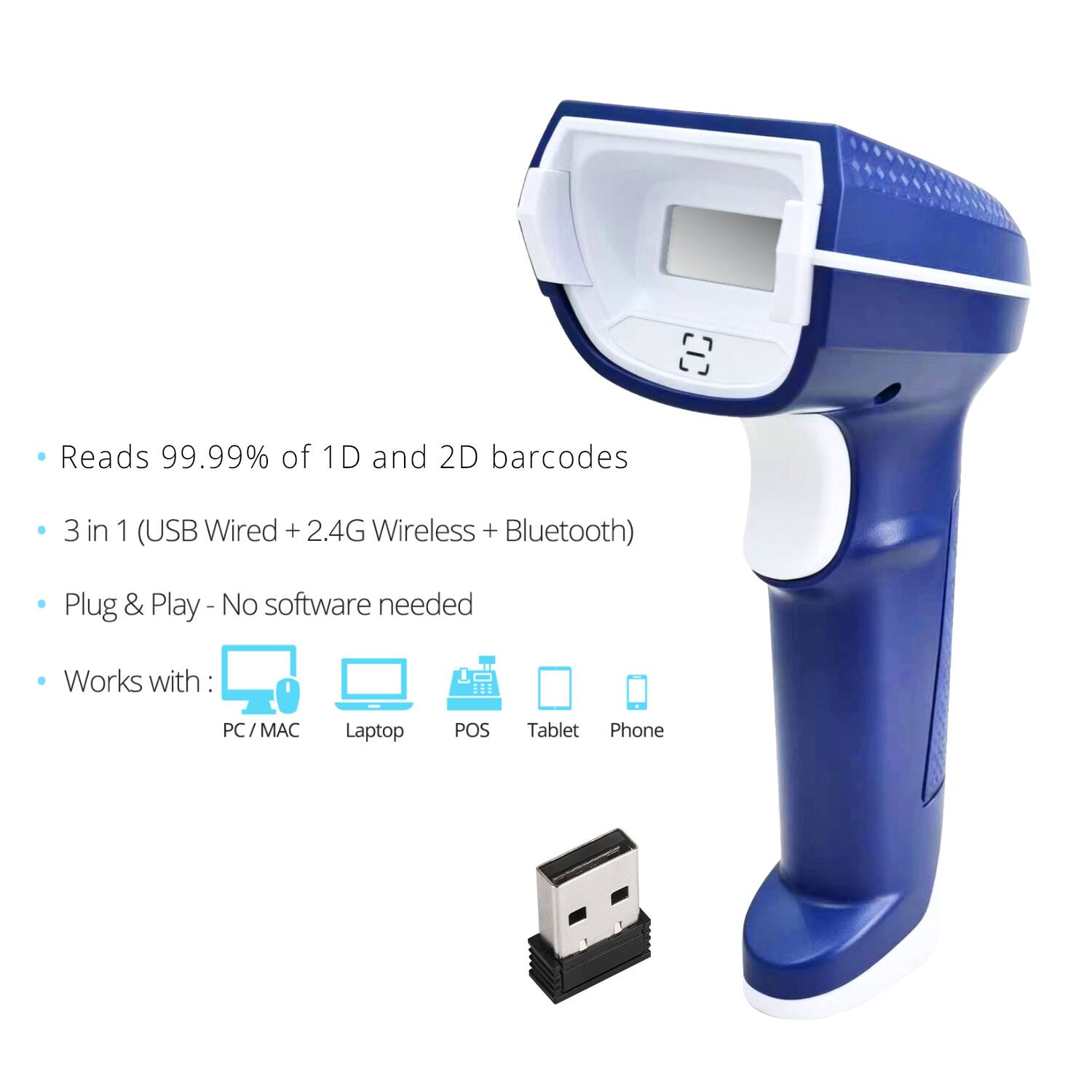 Reads 99.99% of 1D and 2D barcodes  
3 in 1 (USB Wired + 2.4G Wireless + Bluetooth)  
Plug & Play - No software needed  
Works with:  
PC / MAC  
Laptop  
POS  
Tablet  
Phone