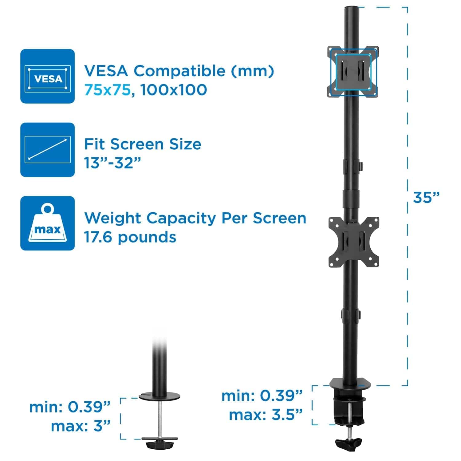 VESA Compatible (mm): 75x75, 100x100  
Fit Screen Size: 13"-32"  
Weight Capacity Per Screen: max 17.6 pounds  
min: 0.39" max: 3"  
min: 0.39" max: 3.5"