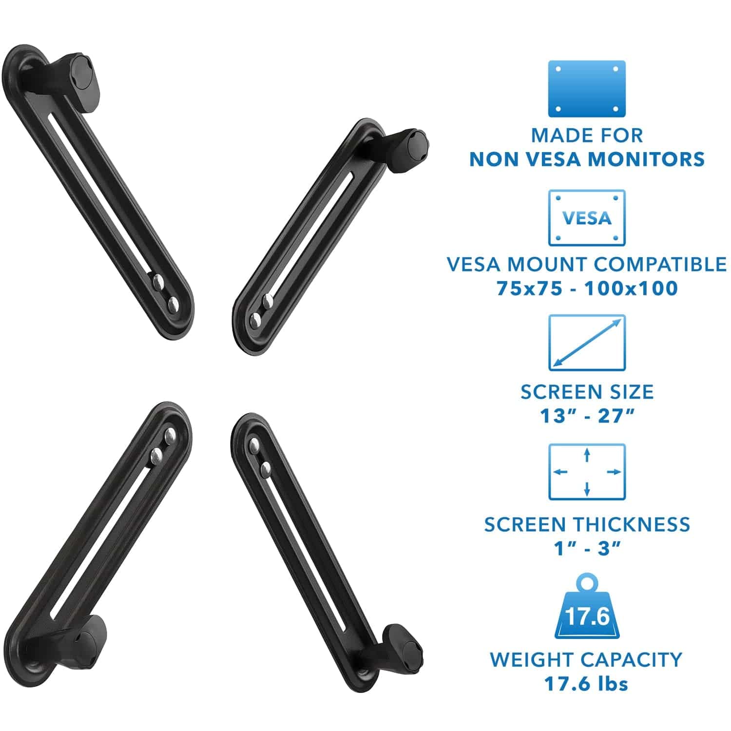 MADE FOR NON VESA MONITORS  
VESA MOUNT COMPATIBLE 75x75 - 100x100  
SCREEN SIZE 13" - 27"  
SCREEN THICKNESS 1" - 3"  
WEIGHT CAPACITY 17.6 lbs