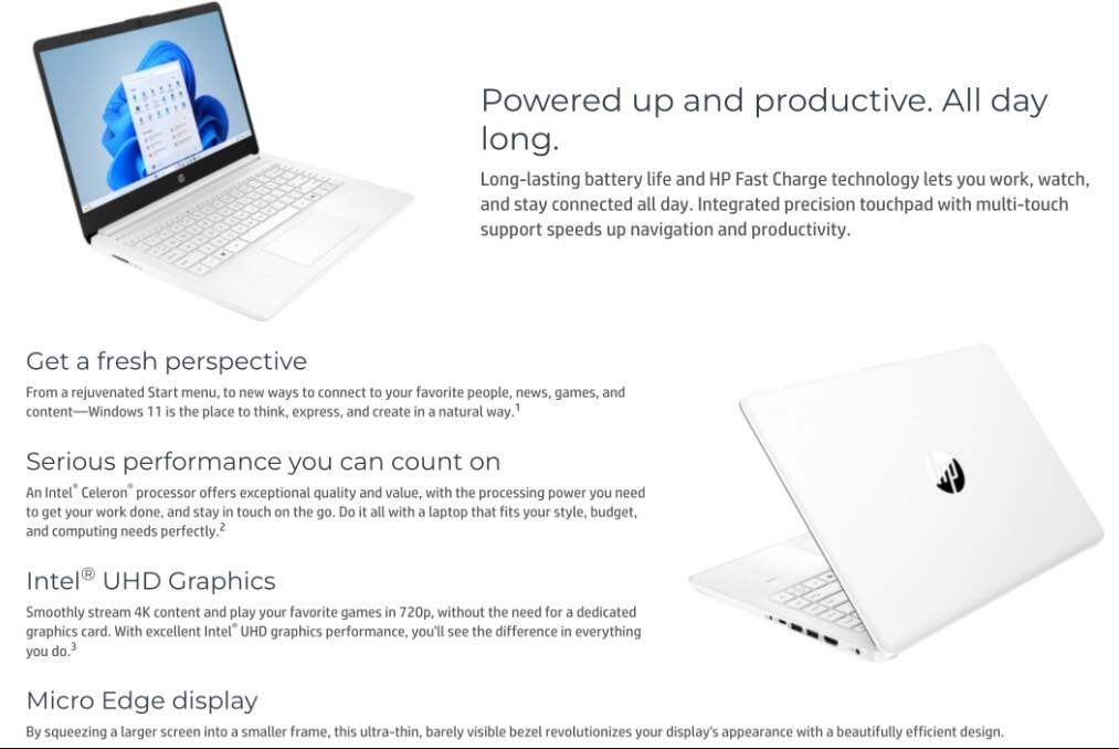 Powered up and productive. All day long.

Long-lasting battery life and HP Fast Charge technology lets you work, watch, and stay connected all day. Integrated precision touchpad with multi-touch support speeds up navigation and productivity.

Get a fresh perspective

From a rejuvenated Start menu, to new ways to connect to your favorite people, news, games, and content—Windows 11 is the place to think, express, and create in a natural way.

Serious performance you can count on

An Intel® Celeron® processor offers exceptional quality and value, with the processing power you need to get your work done, and stay in touch on the go. Do it all with a laptop that fits your style, budget, and computing needs perfectly.

Intel® UHD Graphics

Smoothly stream 4K content and play your favorite games in 720p, without the need for a dedicated graphics card. With excellent Intel® UHD graphics performance, you'll see the difference in everything you do.

Micro Edge display

By squeezing a larger screen into a smaller frame, this ultra-thin, barely visible bezel revolutionizes your display's appearance with a beautifully efficient design.