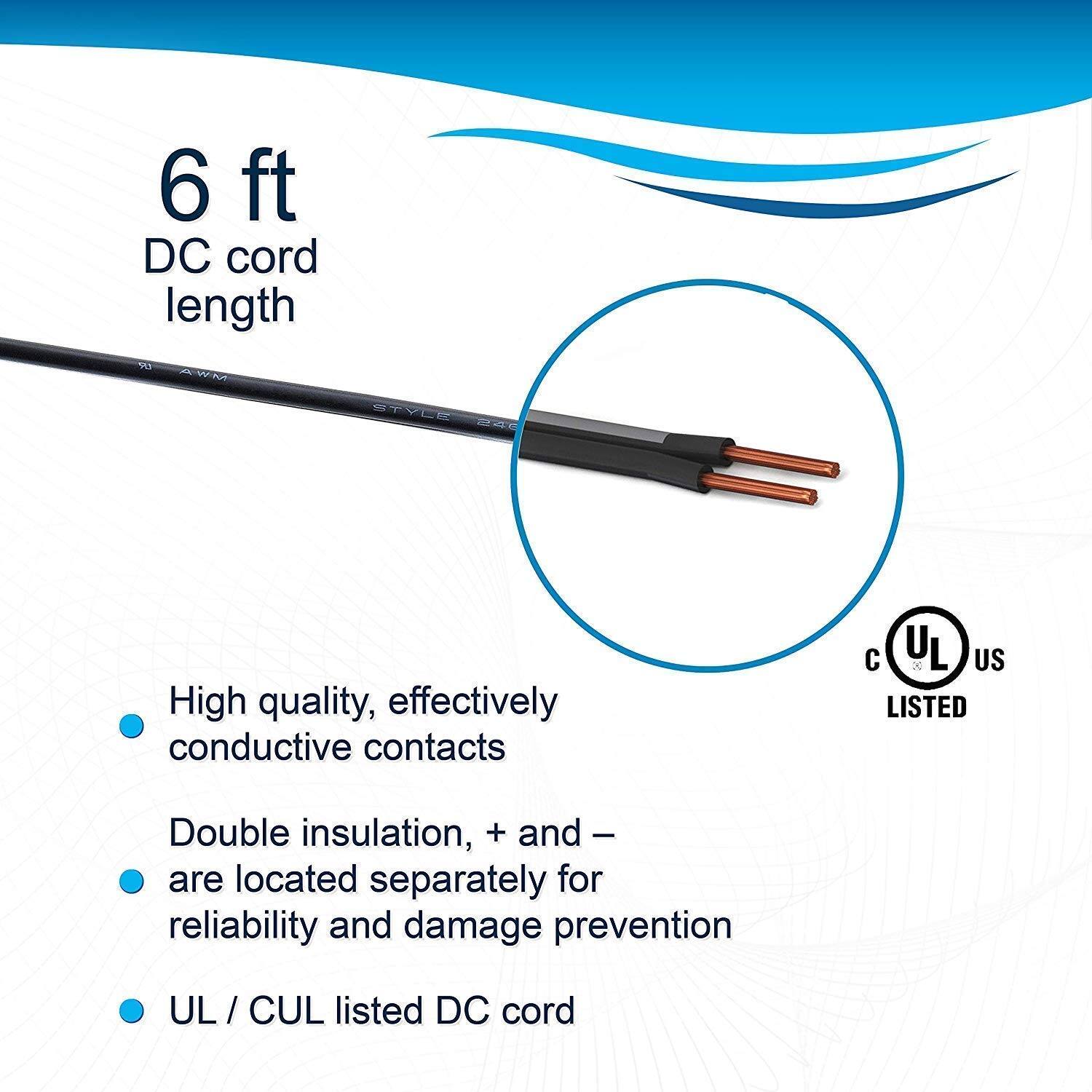 6 ft DC cord length

- High quality, effectively conductive contacts
- Double insulation, + and - are located separately for reliability and damage prevention
- UL / CUL listed DC cord

UL US LISTED