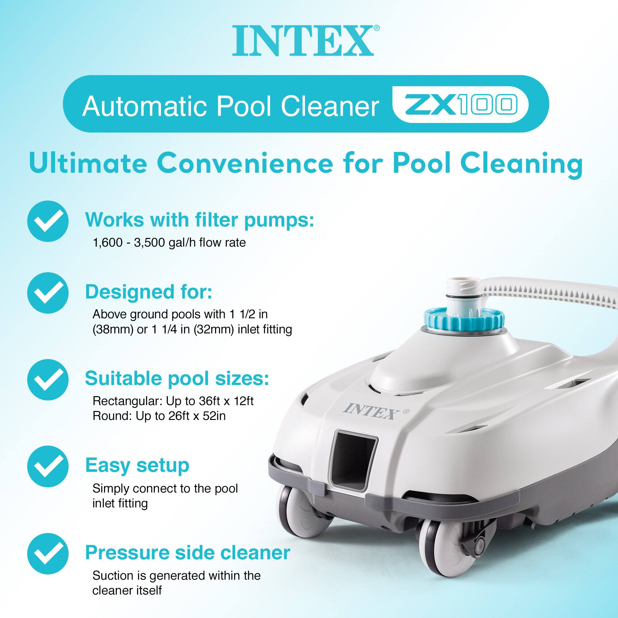INTEX Automatic Pool Cleaner ZX100  
Ultimate Convenience for Pool Cleaning  

- Works with filter pumps: 1,600 - 3,500 gal/h flow rate  
- Designed for: Above ground pools with 1 1/2 in (38mm) or 1 1/4 in (32mm) inlet fitting  
- Suitable pool sizes:  
  - Rectangular: Up to 36ft x 12ft  
  - Round: Up to 26ft x 52in  
- Easy setup: Simply connect to the pool inlet fitting  
- Pressure side cleaner: Suction is generated within the cleaner itself