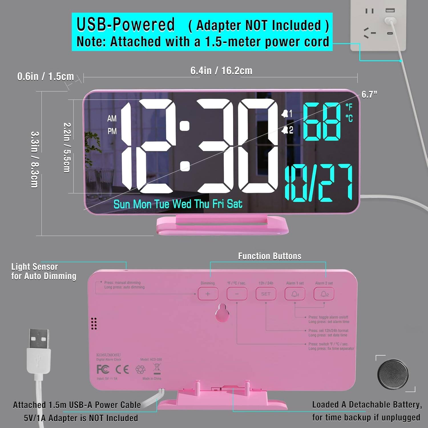 USB-Powered (Adapter NOT Included)  
Note: Attached with a 1.5-meter power cord  

6.4in / 16.2cm  
0.6in / 1.5cm  
6.7"  

Light Sensor for Auto Dimming  
Function Buttons  

Attached 1.5m USB-A Power Cable  
5V/1A Adapter is NOT Included  

Loaded A Detachable Battery, for time backup if unplugged  

Sun Mon Tue Wed Thu Fri Sat  

AM 12:30  
PM 68°F / 20°C  

10/27  

Alarm 1 set  
Alarm 2 set  

Press manual dimming  
Long press, auto dimming  

Press: toggle alarm on/off  
Long press: set alarm time  
Press: set 12h/24h format  
Long press: set date time  
Press: switch °F / °C  
Long press: fix time display  

FC CE  
Made in China  

Model: AC-230