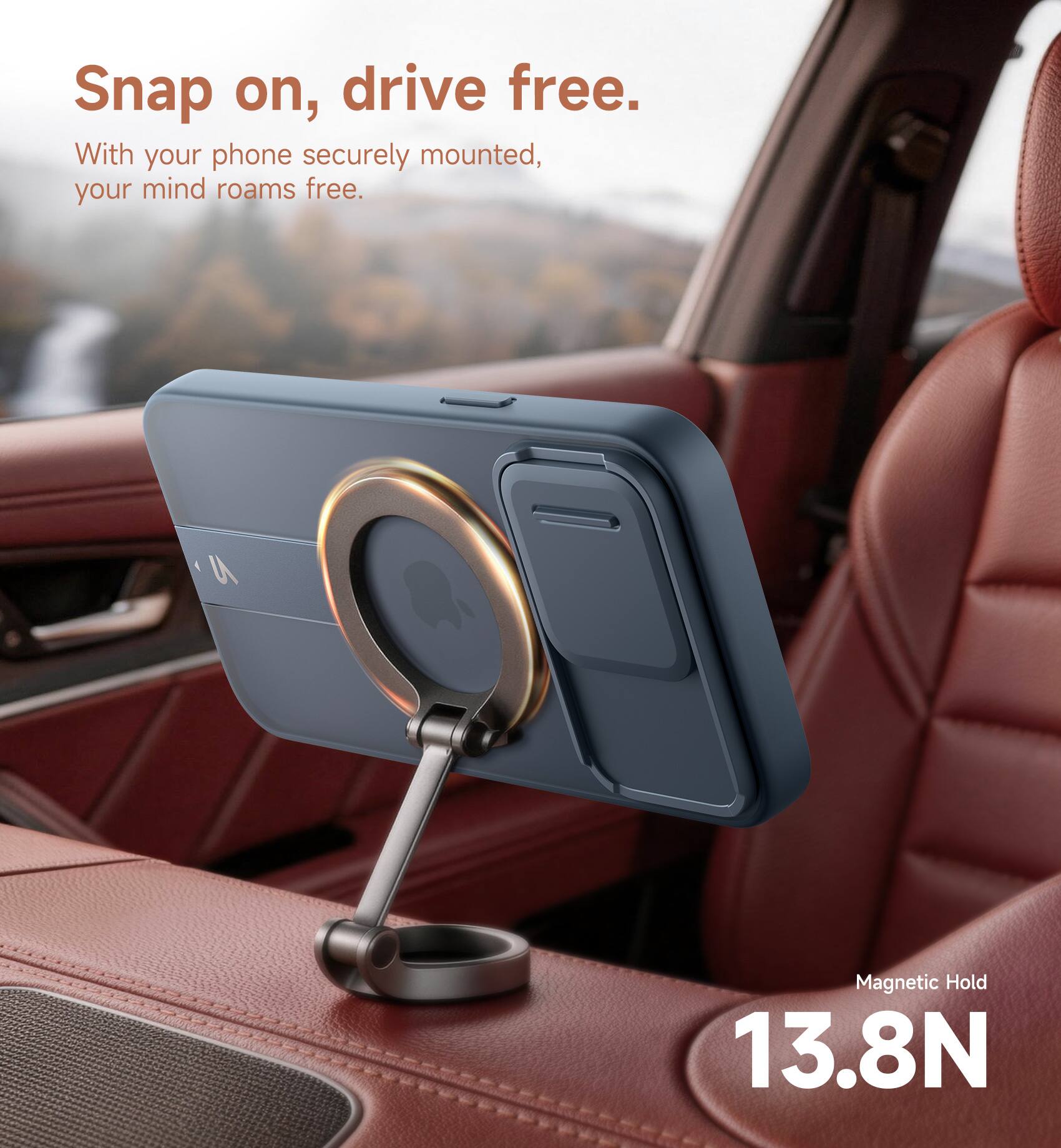 Snap on, drive free.  
With your phone securely mounted, your mind roams free.  
9 Magnetic Hold 13.8N