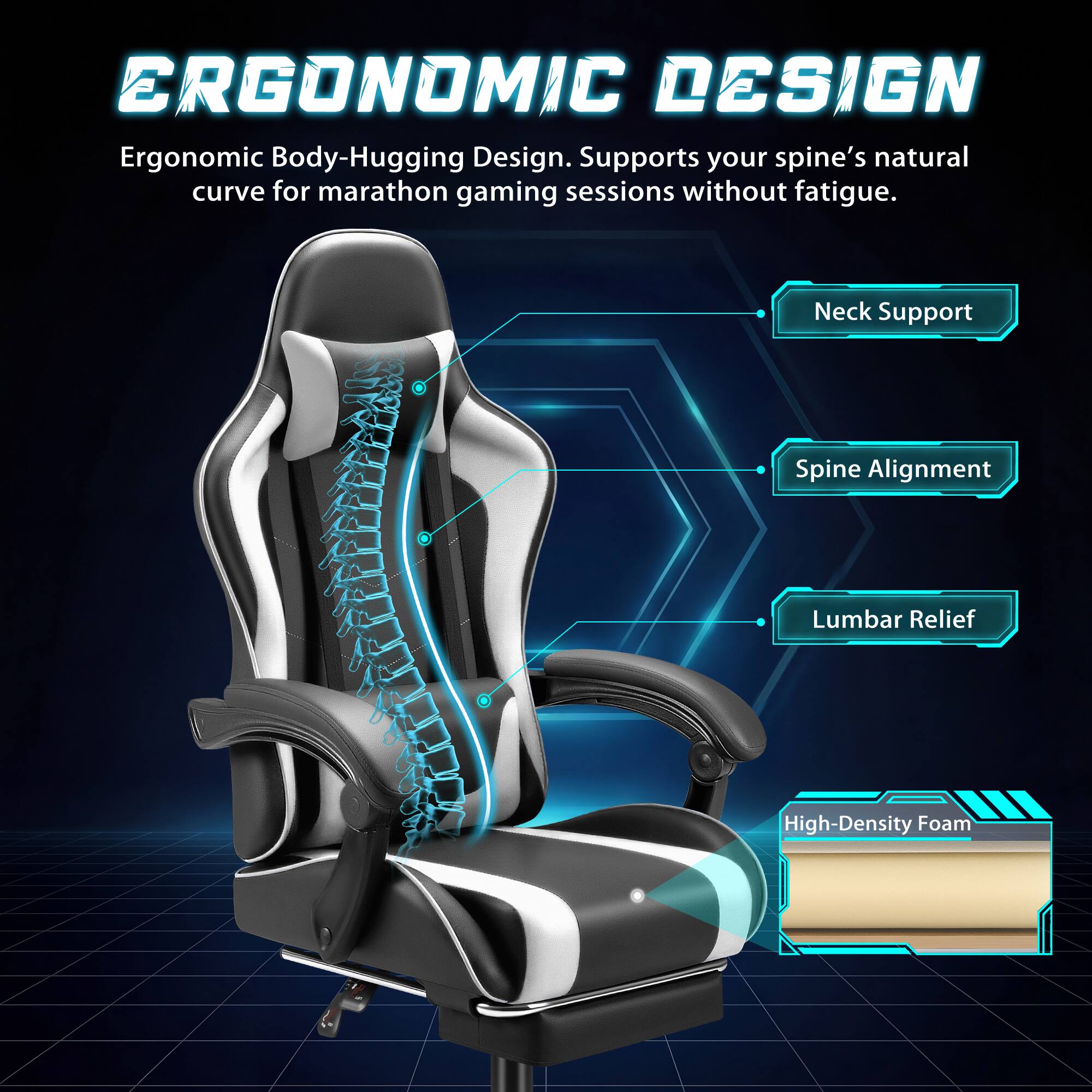 ERGONOMIC DESIGN  
Ergonomic Body-Hugging Design. Supports your spine's natural curve for marathon gaming sessions without fatigue.  
- Neck Support  
- Spine Alignment  
- Lumbar Relief  
- High-Density Foam