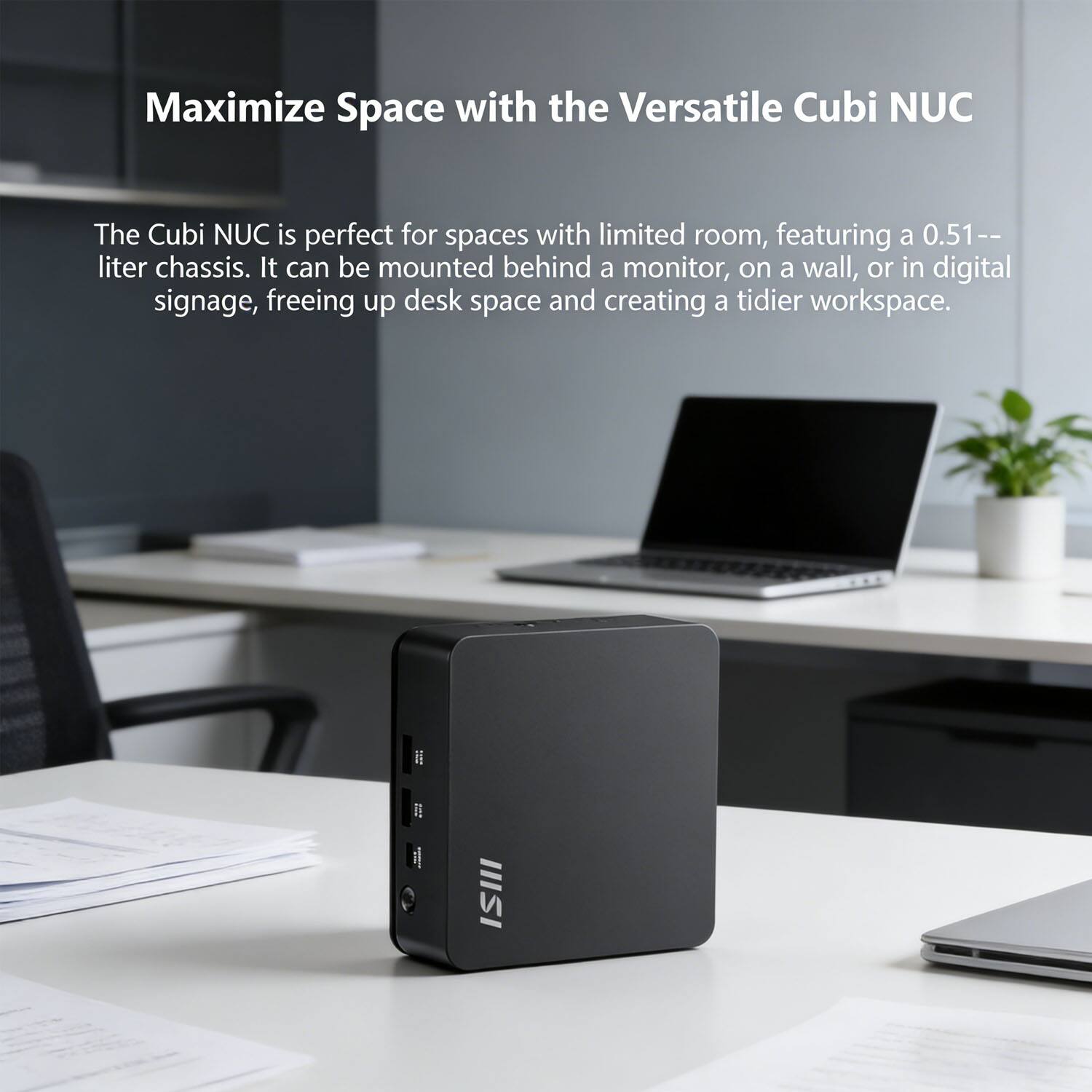 Maximize Space with the Versatile Cubi NUC

The Cubi NUC is perfect for spaces with limited room, featuring a 0.51-liter chassis. It can be mounted behind a monitor, on a wall, or in digital signage, freeing up desk space and creating a tidier workspace.