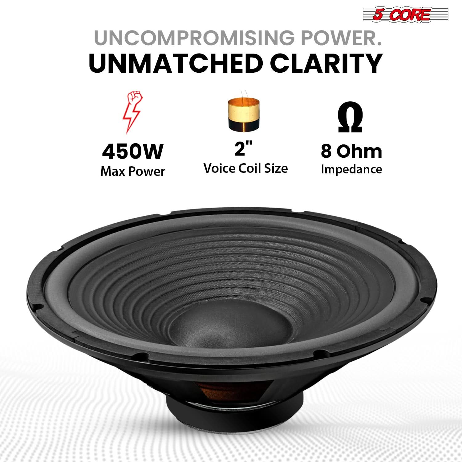 5 CORE  
UNCOMPROMISING POWER.  
UNMATCHED CLARITY  

450W Max Power  
2" Voice Coil Size  
8 Ohm Impedance