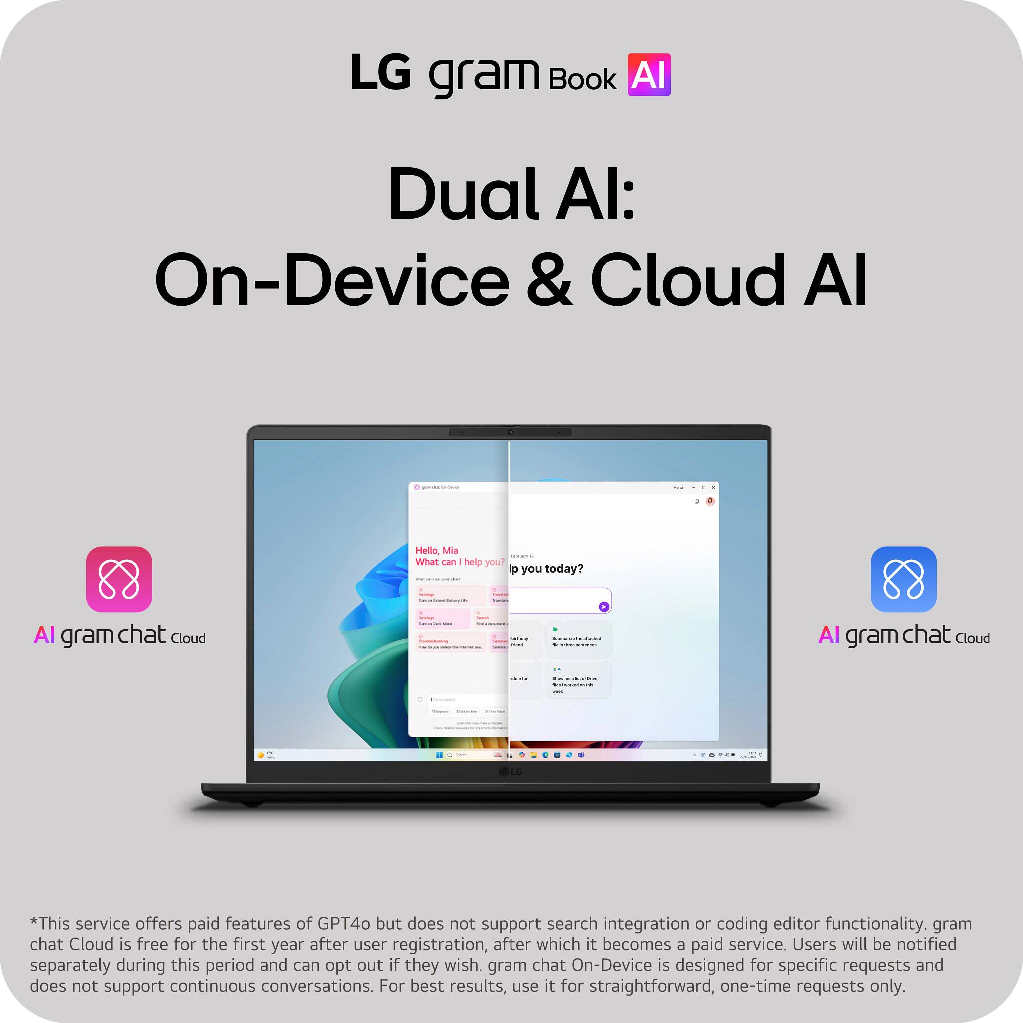 LG gram Book AI  
Dual AI: On-Device & Cloud AI  

Hello, Mia - What can I help you today?  

AI gram chat Cloud - I  
AI gram chat Cloud - L  

*This service offers paid features of GPT4o but does not support search integration or coding editor functionality. gram chat Cloud is free for the first year after user registration, after which it becomes a paid service. Users will be notified separately during this period and can opt out if they wish. gram chat On-Device is designed for specific requests and does not support continuous conversations. For best results, use it for straightforward, one-time requests only.