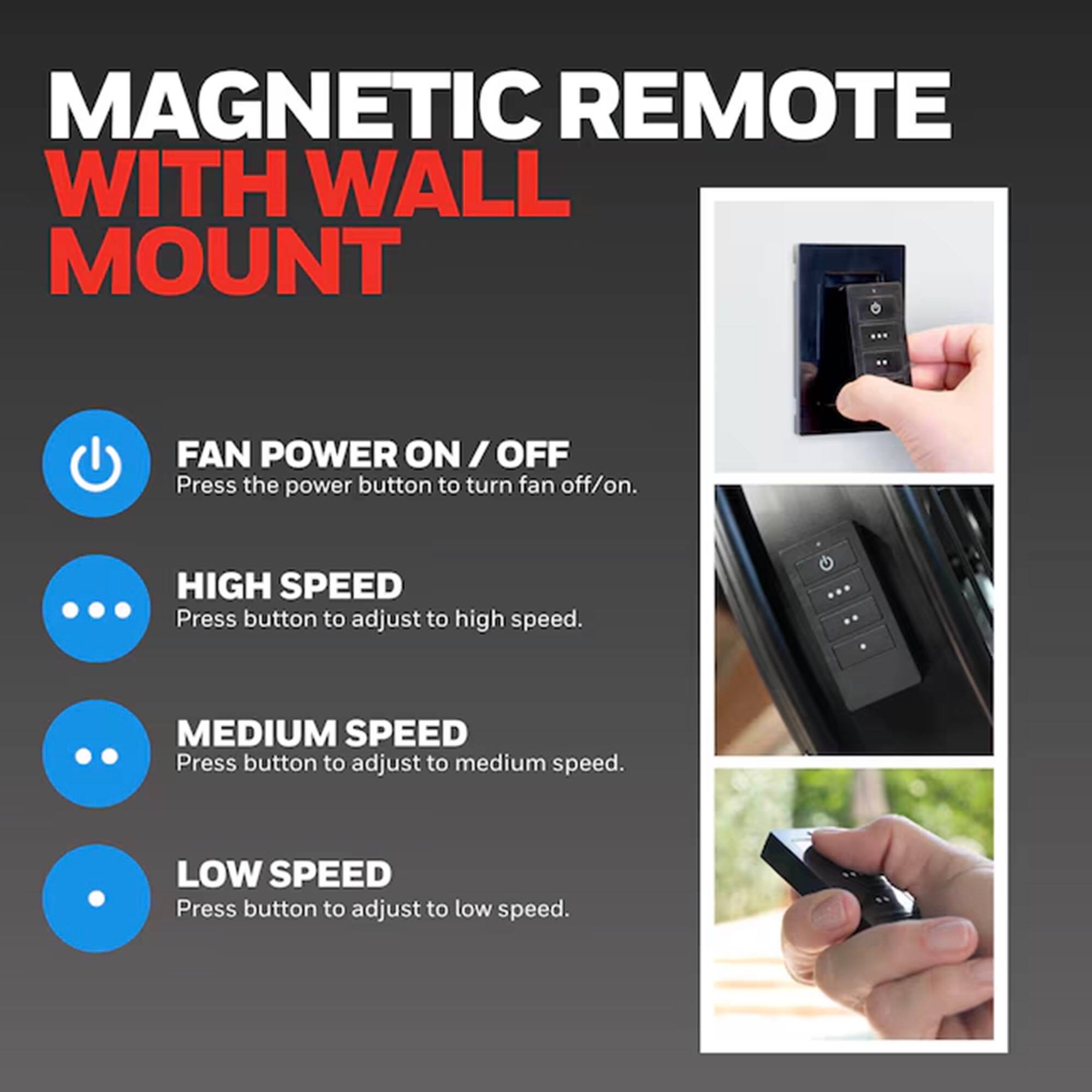 MAGNETIC REMOTE WITH WALL MOUNT

FAN POWER ON / OFF
Press the power button to turn fan off/on.

HIGH SPEED
Press button to adjust to high speed.

MEDIUM SPEED
Press button to adjust to medium speed.

LOW SPEED
Press button to adjust to low speed.
