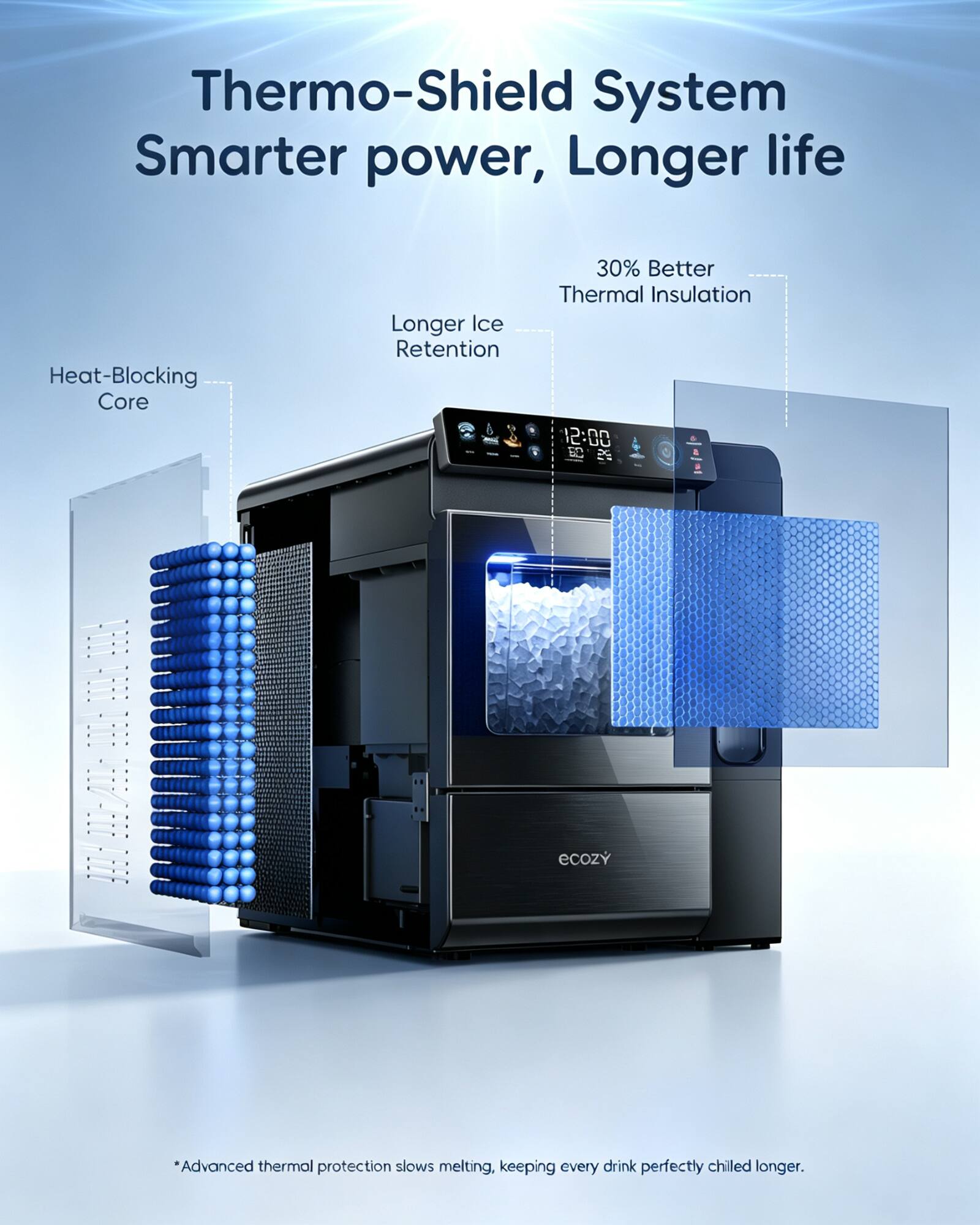 Thermo-Shield System  
Smarter power, Longer life  

Heat-Blocking Core  
Longer Ice Retention  
30% Better Thermal Insulation  

12:00 T 5  
11-111 -1-116/-1-02E  
ecozy  

*Advanced thermal protection slows melting, keeping every drink perfectly chilled longer.