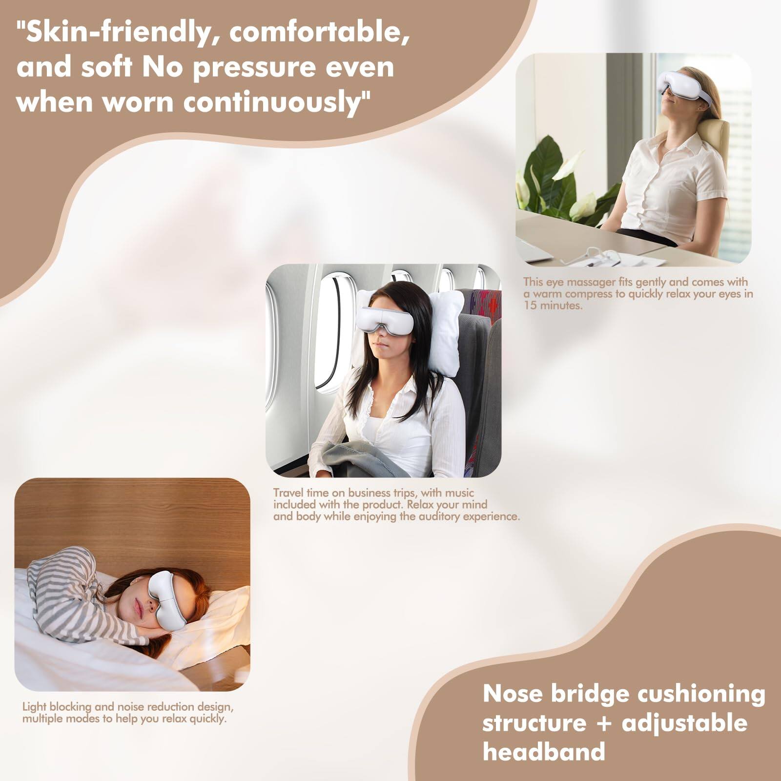 "Skin-friendly, comfortable, and soft. No pressure even when worn continuously."

This eye massager fits gently and comes with a warm compress to quickly relax your eyes in 15 minutes.

Travel time on business trips, with music included with the product. Relax your mind and body while enjoying the auditory experience.

Light blocking and noise reduction design, multiple modes to help you relax quickly.

Nose bridge cushioning structure + adjustable headband