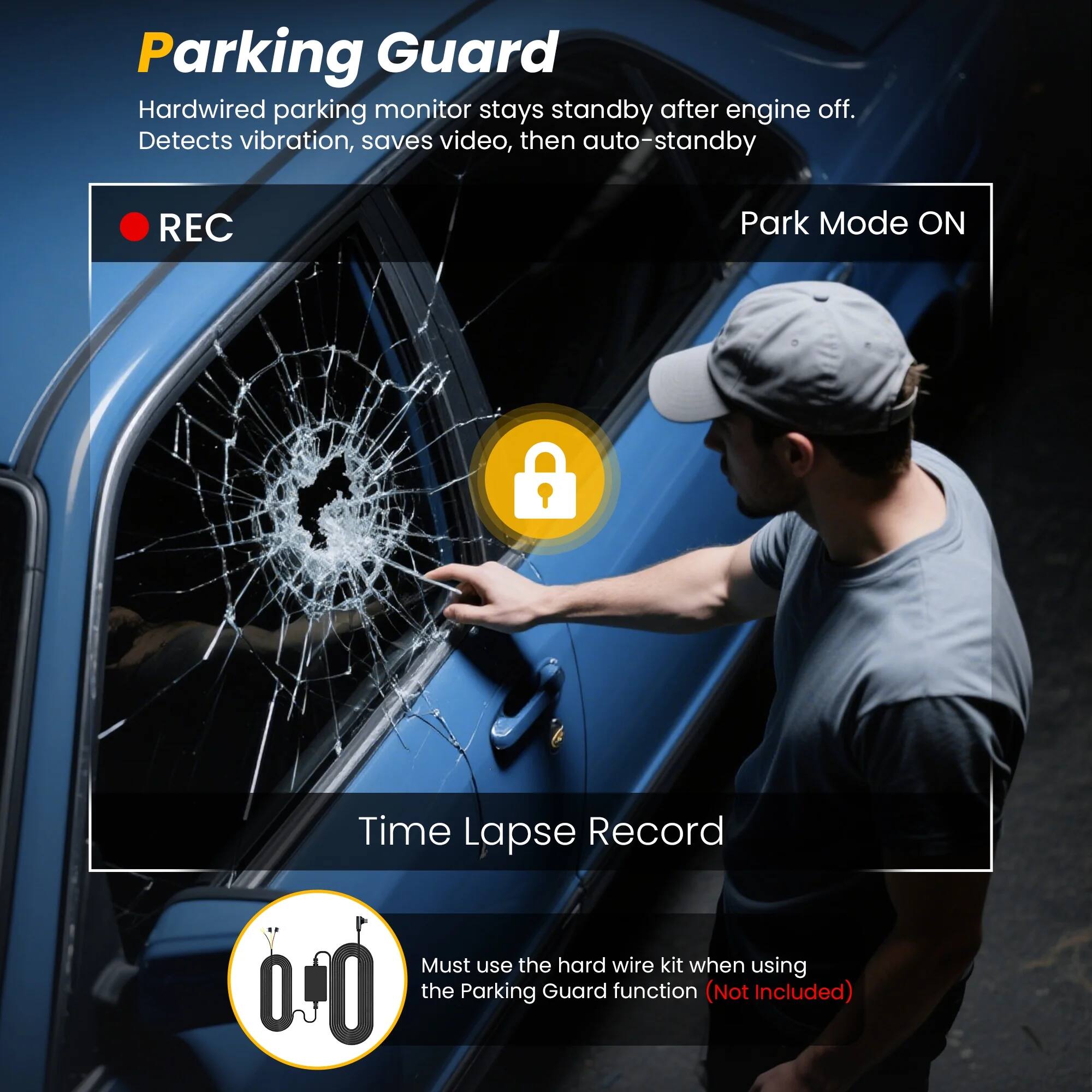 Parking Guard

Hardwired parking monitor stays standby after engine off. Detects vibration, saves video, then auto-standby

REC

Park Mode ON

Time Lapse Record

Must use the hard wire kit when using the Parking Guard function (Not Included)