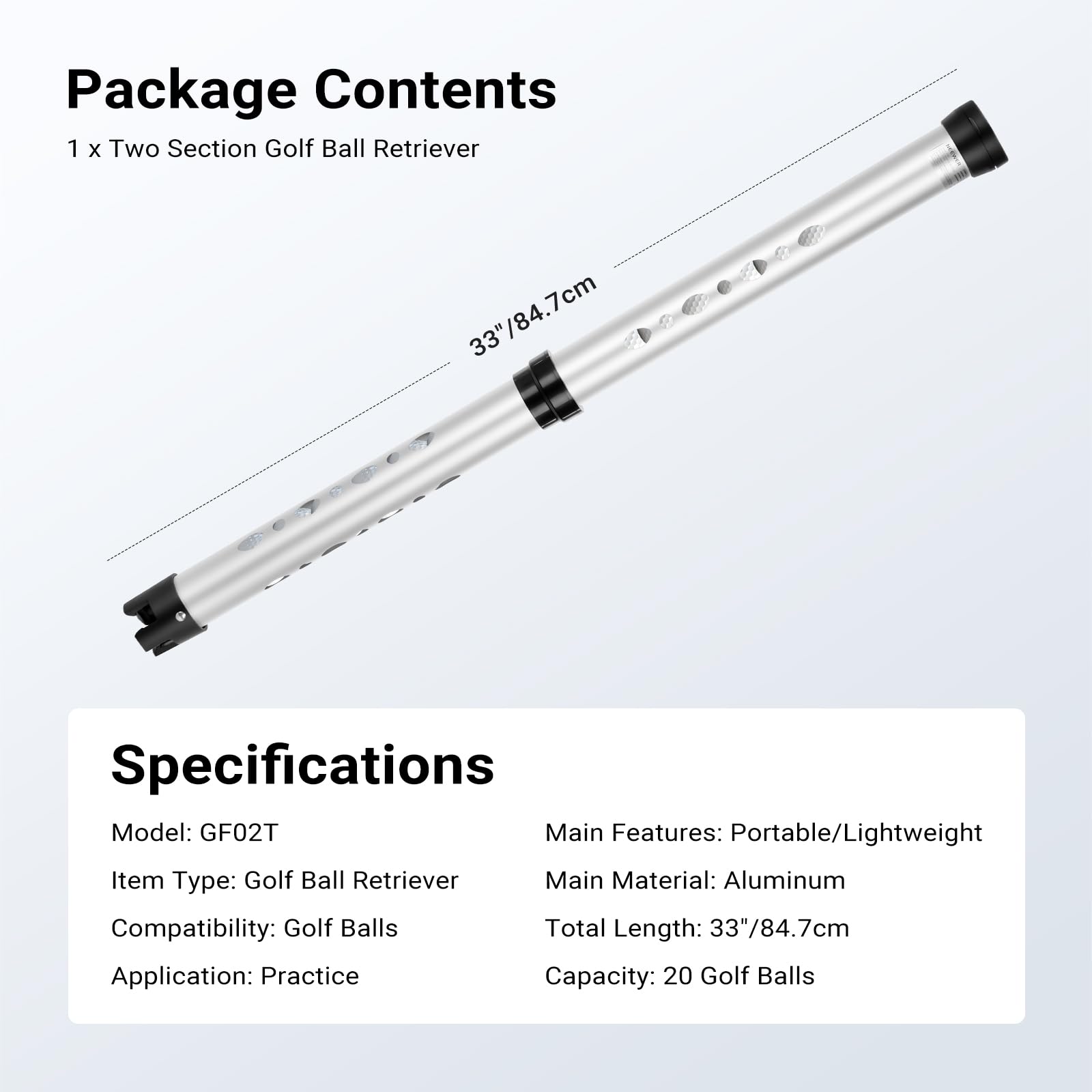 Package Contents  
1 x Two Section Golf Ball Retriever  

Specifications  
Model: GF02T  
Item Type: Golf Ball Retriever  
Compatibility: Golf Balls  
Application: Practice  
Main Features: Portable/Lightweight  
Main Material: Aluminum  
Total Length: 33"/84.7cm  
Capacity: 20 Golf Balls