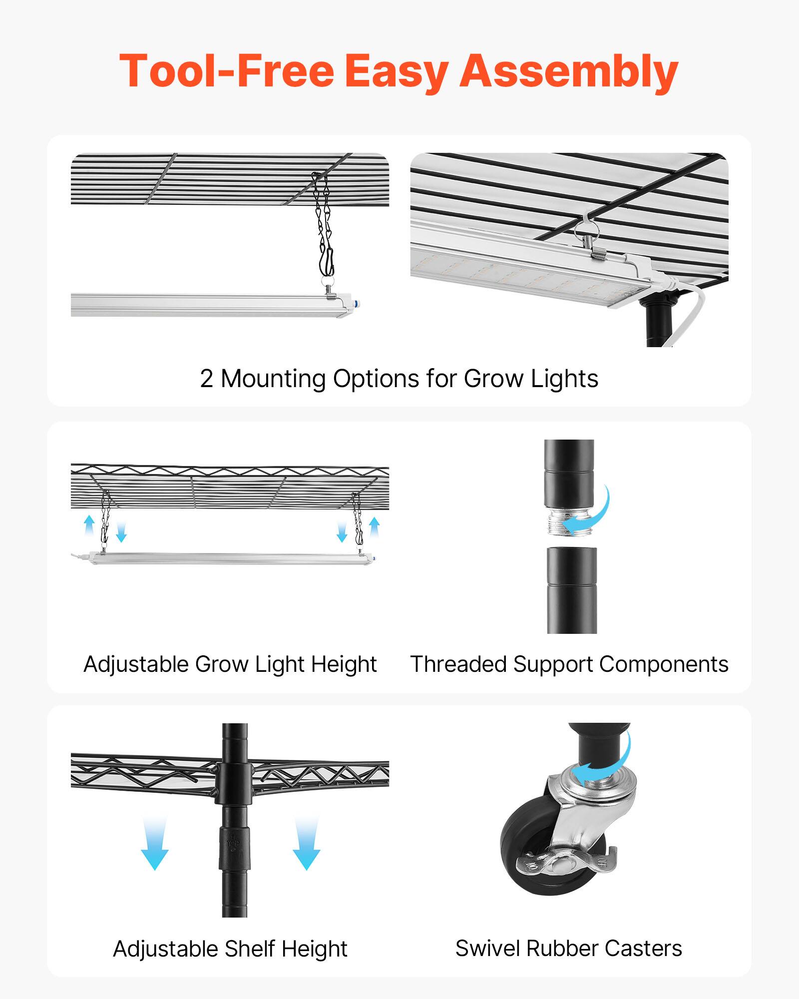 Tool-Free Easy Assembly  
2 Mounting Options for Grow Lights  
Adjustable Grow Light Height  
Threaded Support Components  
Adjustable Shelf Height  
Swivel Rubber Casters