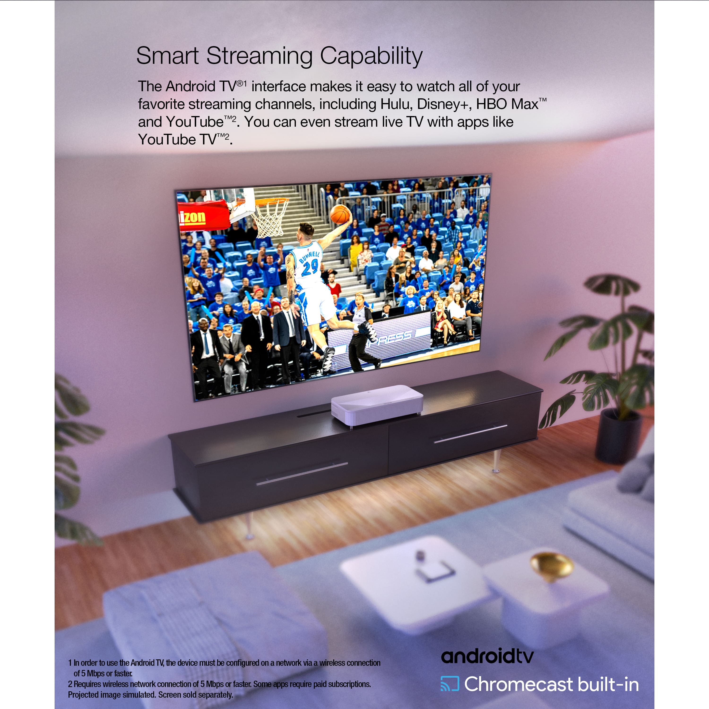 Smart Streaming Capability: The Android TV interface makes it easy to watch all of your favorite streaming channels, including Hulu, Disney+, HBO Max, and YouTube. You can even stream live TV with apps like YouTube TV.
Android TV: The device must be configured on a network with a wireless connection of 5 Mbps or faster. Some apps require paid subscriptions. Projected image simulated. Screen sold separately. androidtv Chromecast built-in.
