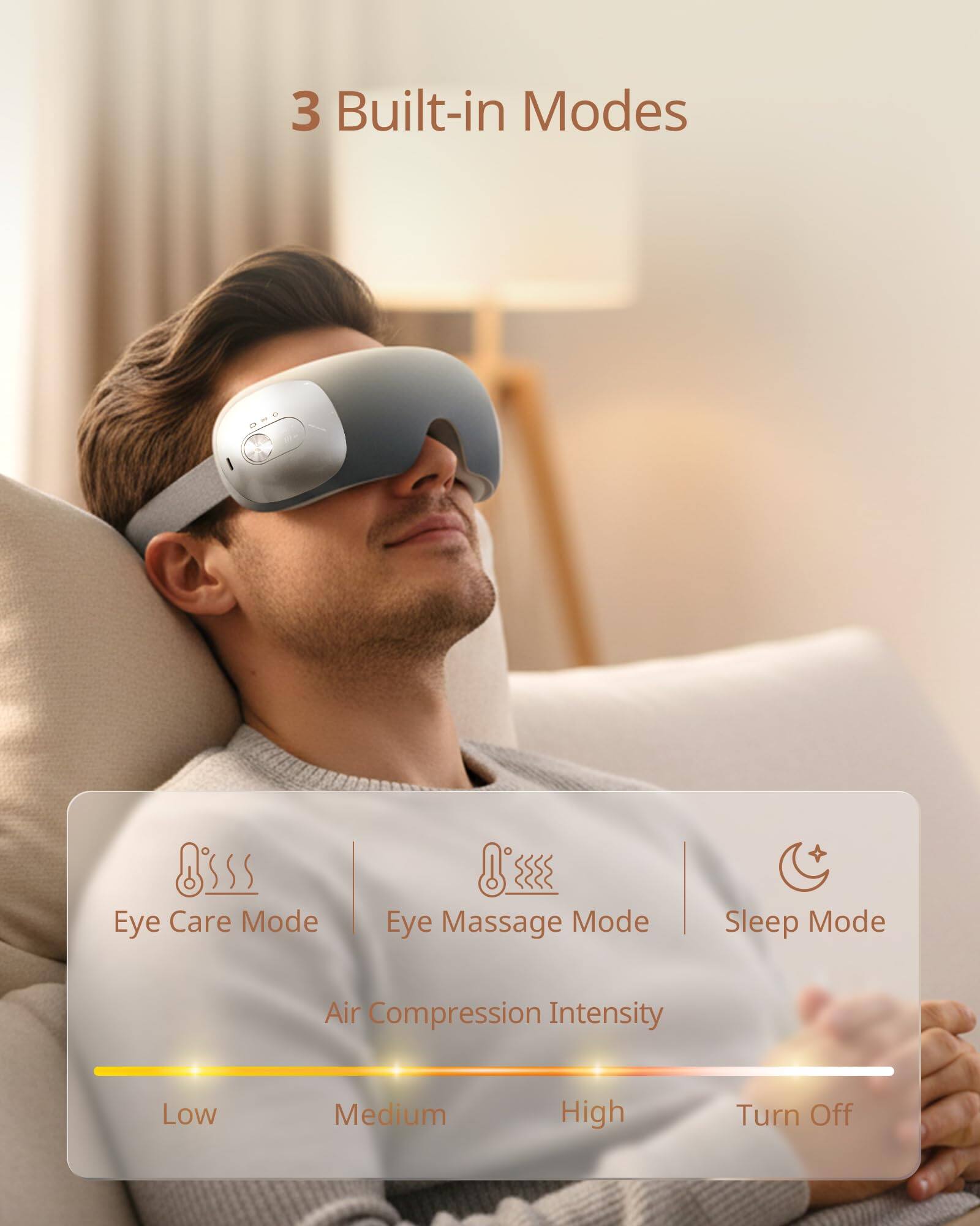3 Built-in Modes

- Eye Care Mode
- Eye Massage Mode
- Sleep Mode

Air Compression Intensity

- Low
- Medium
- High
- Turn Off