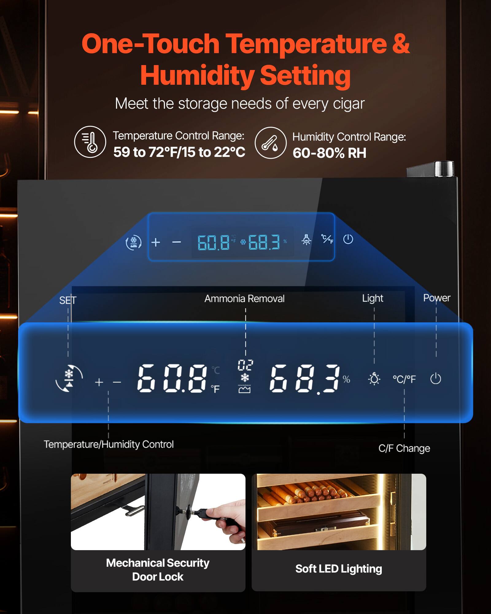 One-Touch Temperature & Humidity Setting  
Meet the storage needs of every cigar  

Temperature Control Range: 59 to 72°F/15 to 22°C  
Humidity Control Range: 60-80% RH  

Temperature/Humidity Control  
- 60.8°F  
- 68.3% RH  

Ammonia Removal  
Light  
Power  

Mechanical Security Door Lock  
Soft LED Lighting  

C/F Change