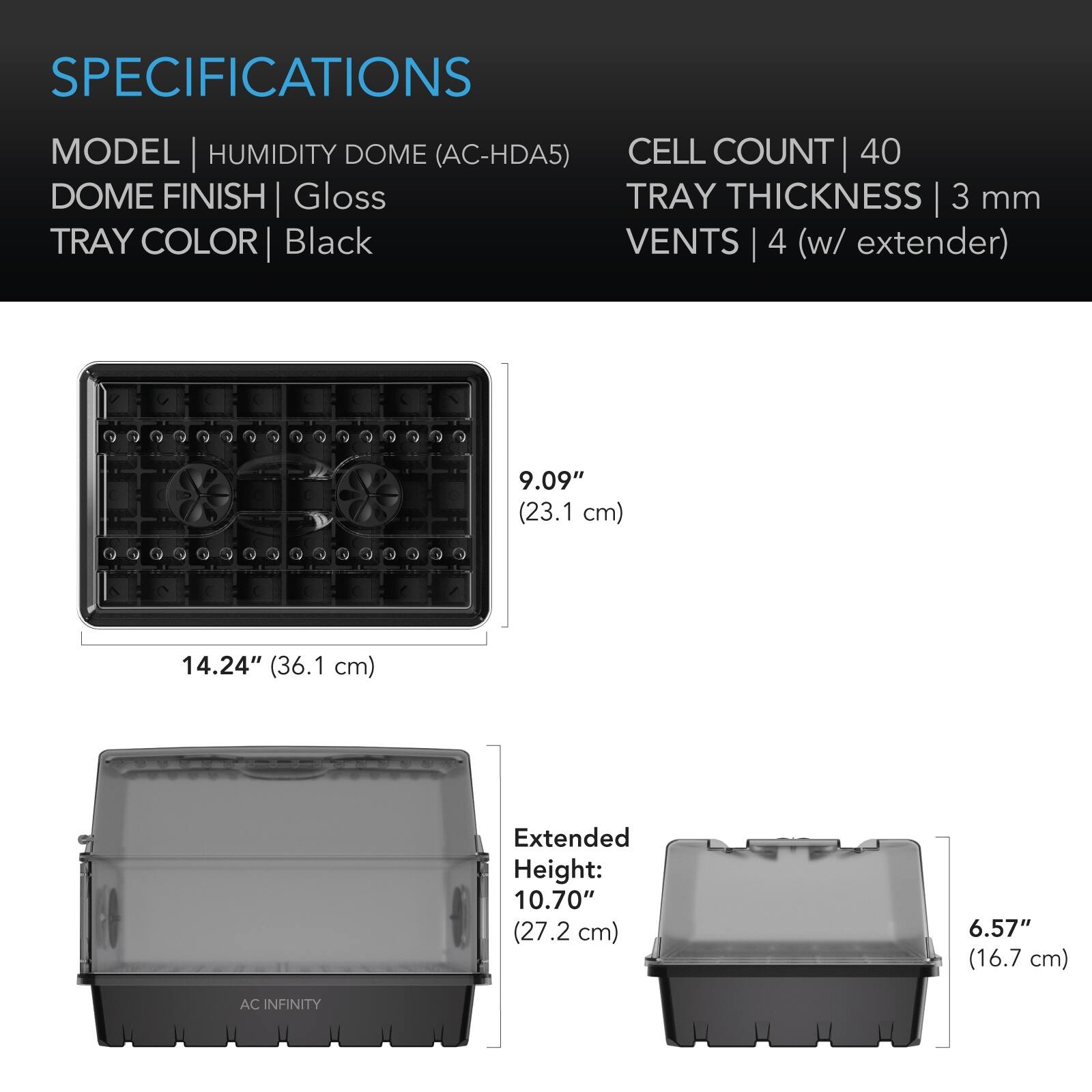 SPECIFICATIONS

MODEL | HUMIDITY DOME (AC-HDA5)  
CELL COUNT | 40  
DOME FINISH | Gloss  
TRAY COLOR | Black  
TRAY THICKNESS | 3 mm  
VENTS | 4 (w/ extender)  

9.09" (23.1 cm)  
14.24" (36.1 cm)  
Extended Height: 10.70" (27.2 cm)  
6.57" (16.7 cm)  

AC INFINITY
