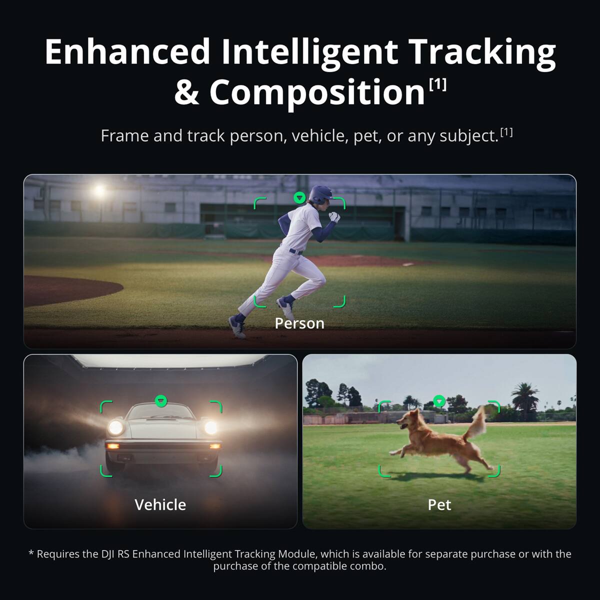 Enhanced Intelligent Tracking & Composition [1]  
Frame and track person, vehicle, pet, or any subject. [1]  

Person  
Vehicle  
Pet  

* Requires the DJI RS Enhanced Intelligent Tracking Module, which is available for separate purchase or with the purchase of the compatible combo.